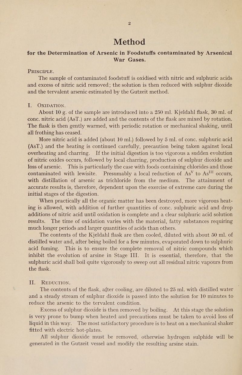 Method for the Determination of Arsenic in Foodstuffs contaminated by Arsenical War Gases. PRINCIPLE. The sample of contaminated foodstuff is oxidised with nitric and sulphuric acids and excess of nitric acid removed; the solution is then reduced with sulphur dioxide and the tervalent arsenic estimated by the Gutzeit method. 1. OXIDATION. About 10 g. of the sample are introduced into a 250 ml. Kjeldahl flask, 30 ml. of conc. nitric acid (AsT.) are added and the contents of the flask are mixed by rotation. The flask is then gently warmed, with periodic rotation or mechanical shaking, until all frothing has ceased. More nitric acid is added (about 10 ml.) followed by 5 ml. of conc. sulphuric acid (AsT.) and the heating is continued carefully, precaution being taken against local overheating and charring. If the initial digestion is too vigorous a sudden evolution of nitric oxides occurs, followed by local charring, production of sulphur dioxide and loss of arsenic. This is particularly the case with foods containing chlorides and those contaminated with lewisite. Presumably a local reduction of AsY to As'” occurs, with distillation of arsenic as trichloride from the medium. The attainment of accurate results is, therefore, dependent upon the exercise of extreme care during the initial stages of the digestion. When practically all the organic matter has been destroyed, more vigorous heat- ing is allowed, with addition of further quantities of conc. sulphuric acid and drop additions of nitric acid until oxidation is complete and a clear sulphuric acid solution results. The time of oxidation varies with the material, fatty substances requiring much longer periods and larger quantities of acids than others. The contents of the Kjeldahl flask are then cooled, diluted with about 50 ml. of distilled water and, after being boiled for a few minutes, evaporated down to sulphuric acid fuming. This is to ensure the complete removal of nitric compounds which inhibit the evolution of arsine in Stage III. It is essential, therefore, that the sulphuric acid shall boil quite vigorously to sweep out all residual nitric vapours from the flask. II. REDUCTION. The contents of the flask, after cooling, are diluted to 25 ml. with distilled water and a steady stream of sulphur dioxide is passed into the solution for 10 minutes to reduce the arsenic to the tervalent condition. Excess of sulphur dioxide is then removed by boiling. At this stage the solution is very prone to bump when heated and precautions must be taken to avoid loss of liquid in this way. The most satisfactory procedure is to heat on a mechanical shaker fitted with electric hot-plates. | All sulphur dioxide must be removed, otherwise hydrogen sulphide will be generated in the Gutzeit vessel and modify the resulting arsine stain.