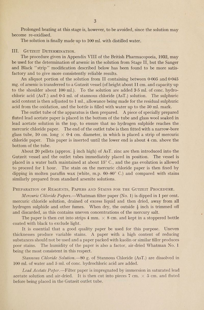 Prolonged heating at this stage is, however, to be avoided, since the solution may become re-oxidised. The solution is finally made up to 100 ml. with distilled water. Til. Gutzeir DETERMINATION. The procedure given in Appendix VIII of the British Pharmacopoeia, 1932, may be used for the determination of arsenic in the solution from Stage II, but the Sanger and Black “‘strip”’ modification described below has been found to be more satis- factory and to give more consistently reliable results. An aliquot portion of the solution from II containing between 0-005 and 0-045 mg. of arsenic is transferred to a Gutzeit vessel (of height about 11 cm. and capacity up to the shoulder about 100 ml.). To the solution are added 3-5 ml. of conc. hydro- chloric acid (AsT.) and 0-5 ml. of stannous chloride (AsT.) solution. The sulphuric acid content is then adjusted to 1 ml., allowance being made for the residual sulphuric acid from the oxidation, and the bottle is filled with water up to the 50 ml. mark. The outlet tube of the apparatus is then prepared. A piece of specially prepared fluted lead acetate paper is placed in the bottom of the tube and glass wool soaked in lead acetate solution in the top, to ensure that no hydrogen sulphide reaches the mercuric chloride paper. The end of the outlet tube is then fitted with a narrow-bore glass tube, 10 cm. long x 0-4 cm. diameter, in which is placed a strip of mercuric chloride paper. This paper is inserted until the lower end is about 4 cm. above the bottom of the tube. About 20 pellets (approx. + inch high) of AsT. zinc are then introduced into the Gutzeit vessel and the outlet tubes immediately placed in position. The vessel is placed in a water bath maintained at about 15° C., and the gas evolution is allowed to proceed for 1 hour. The stain on the mercuric chloride paper is then fixed by dipping in molten paraffin wax (white, m.p. 60-80° C.) and compared with stains similarly prepared from standard arsenite solutions. PREPARATION OF REAGENTS, PAPERS AND STAINS FOR THE GUTZEIT PROCEDURE. Mercuric Chloride Papers —Whatman filter paper (No. 1) is dipped in 1 per cent. mercuric chloride solution, drained of excess liquid and then dried, away from all hydrogen sulphide and other fumes. When dry, the outside 4 inch is trimmed off and discarded, as this contains uneven concentrations of the mercury salt. The paper is then cut into strips 4mm. x 8 cm. and kept in a stoppered bottle coated with black to exclude hght. It is essential that a good quality paper be used for this purpose. Uneven thicknesses produce variable stains. A paper with a high content of reducing substances should not be used and a paper packed with kaolin or similar filler produces poor stains. The humidity of the paper is also a factor, air-dried Whatman No. 1 being the most consistent in this respect. Stannous Chloride Solution.—80 g. of Stannous Chloride (AsT.) are dissolved in 100 ml. of water and 5 ml. of conc. hydrochloric acid are added. Lead Acetate Paper.—Filter paper is impregnated by immersion in saturated lead acetate solution and air-dried. It is then cut into pieces 7 cm. x 5 cm. and fluted before being placed in the Gutzeit outlet tube.