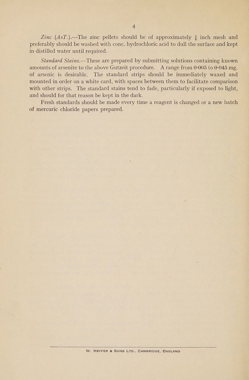 Zinc (AsT.).—The zinc pellets should be of approximately } inch mesh and preferably should be washed with conc. hydrochloric acid to dull the surface and kept in distilled water until required. Standard Stains.—These are prepared by submitting solutions containing known amounts of arsenite to the above Gutzeit procedure. A range from 0-005 to 0-045 mg. of arsenic is desirable. The standard strips should be immediately waxed and mounted in order on a white card, with spaces between them to facilitate comparison with other strips. The standard stains tend to fade, particularly if exposed to light, and should for that reason be kept in the dark. Fresh standards should be made every time a reagent is changed or a new batch of mercuric chloride papers prepared. W. HEFFER &amp; SONS LTD., CAMBRIDGE, ENGLAND