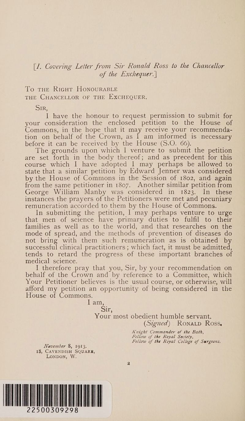 of the Exchequer. | To. ree RicguT HONOURABLE THE CHANCELLOR OF THE EXCHEQUER. epee I have the honour to request permission to submit for your consideration the enclosed petition to the House of Commons, in the hope that it may receive your recommenda- tion on behalf of the Crown, as | am informed is necessary before it can be received by the House (S.O. 66). The grounds upon which I venture to submit the petition are set forth in the body thereof; and as precedent for this course which I have adopted I may perhaps be allowed to state that a similar petition by Edward Jenner was considered by the House of Commons in the Session of 1802, and again from the same petitioner in 1807. Another similar petition from George William Manby was considered in 1823. In these instances the prayers of the Petitioners were met and pecuniary remuneration accorded to them by the House of Commons. In submitting the petition, | may perhaps venture to urge that men of science have primary duties to fulfil to their families as well as to the world, and that researches on the mode of spread, and the methods of prevention of diseases do not bring with them such remuneration as is obtained by successful clinical practitioners ; which fact, it must be admitted, tends to retard the progress of these important branches of medical science. I therefore pray that you, Sir, by your recommendation on behalf of the Crown and by reference to a Committee, which Your Petitioner believes is the usual course, or otherwise, will afford my petition an opportunity of being considered in the House of Commons. lam, Sy ie Your most obedient humble servant. (Szened) RonaLtp Ross, Knight Commander of the Bath, fellow of the Royal Society, Fellow of the Royal College of Surgeons, November 8, 1913. 18, CAVENDISH SQUARE, LONDON, W 22500309298 |