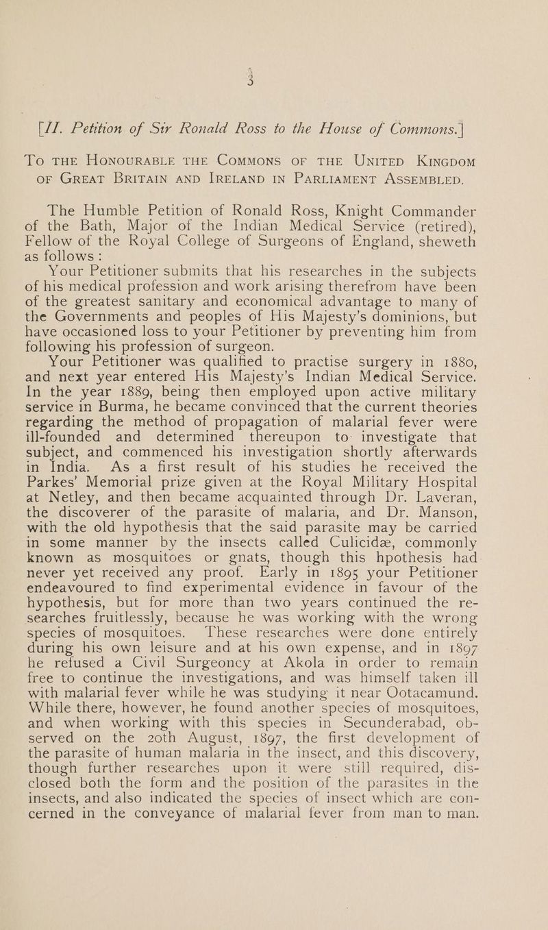 To THE HONOURABLE THE COMMONS OF THE UNITED KINGDOM oF GREAT BRITAIN AND IRELAND IN PARLIAMENT ASSEMBLED. The Humble Petition of Ronald Ross, Knight Commander of the Bath, Major of the Indian Medical Service (retired), Fellow of the Royal College of Surgeons of England, sheweth as follows: Your Petitioner submits that his researches in the subjects of his medical profession and work arising therefrom have been of the greatest sanitary and economical advantage to many of the Governments and peoples of His Majesty’s dominions, but have occasioned loss to your Petitioner by preventing him from following his profession of surgeon. Your Petitioner was qualified to practise surgery in 1880, and next year entered His Mayjesty’s Indian Medical Service. In the year 1889, being then employed upon active military service in Burma, he became convinced that the current theories regarding the method of propagation of malarial fever were ill-founded and determined thereupon to: investigate that subject, and commenced his investigation shortly afterwards in India. As a first result of his studies he received the Parkes’ Memorial prize given at the Royal Military Hospital at Netley, and then became acquainted through Dr. Laveran, the discoverer of the parasite of malaria, and Dr. Manson, with the old hypothesis that the said parasite may be carried in some manner by the insects called Culicidz, commonly known aS mosquitoes or gnats, though this hpothesis had never yet received any proof. Early in 1895 your Petitioner endeavoured to find experimental evidence in favour of the hypothesis, but for more than two years continued the re- searches fruitlessly, because he was working with the wrong species of mosquitoes. These researches were done entirely during his own leisure and at his own expense, and in 1897 he refused a Civil Surgeoncy at Akola in order to remain free to continue the investigations, and was himself taken ill with malarial fever while he was studying it near Ootacamund. While there, however, he found another species of mosquitoes, and when working with this species in Secunderabad, ob- served on the 20th August, 1897, the first development of the parasite of human malaria in the insect, and this discovery, though further researches upon it were still required, dis- closed both the form and the position of the parasites in the insects, and also indicated the species of insect which are con- cerned in the conveyance of malarial fever from man to man.