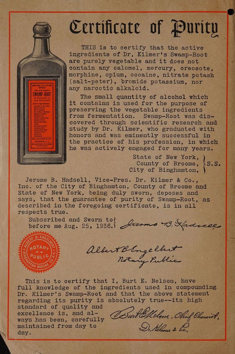 THIS is to certify that the active ingredients of Dr. Kilmer's Swamp-Root are purely vegetable and it does not contain any calomel, mercury, creosote, morphine, opium, cocaine, nitrate potash (salt-peter), bromide potassium, nor ~ any narcotic alkaloid. The small quantity of alcohol which it contains is used for the purpose of preserving the vegetable ingredients from fermentation. Swamp-Root was dis-= covered through scientific research and study by Dr. Kilmer, who graduated with honors and was eminently successful in , the practice of his profession, in which | | he waS actively engaged for many years. State of New York, ) | ts s. County of Broome, City of Binghamton, Jerome B. Hadsell, Vice=-FPres. Dr. Kilmer & Coe, Inc. of the City of Binghamton, County of Broome and a State of New York, being duly sworn, deposes and a ee says, that the guarantee of purity of Swamp-Root, as fee described in the foregoing certificate, is in all : respects true. Subscribed and Sworn vot ie before me Aug. 25, 1936. —Kecoos WO. Kacteece. | ri eee This: is tozcertify that’ .1,: Burt .E.. Nelson wave full knowledge of the ingredients used in compounding Dr. Kilmer's Swamp-Root and that the above statement R~ regarding its purity is absolutely true--its high ee standard of quality and excellence is, and al- ILIA of ways has been, carefully Peert , Lmceh