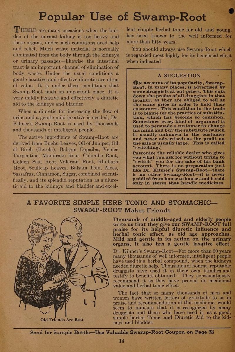 ee Popular Use ‘GE Swamp-Root : THERE are many occasions when the bur- — lent simple herbal tonic for old ‘aad bes den of the normal kidney is too heavy and has been known to the | well ‘inform d - these organs, under such conditions-need help ™ore than fifty years. a ae and relief. Much waste material is normally You should always use Swamp-Root wh eliminated from the body through the kidneys is regarded most highly for its beneficial eff or urinary passages—likewise the intestinal when indicated. tract is an important channel of elimination of oN % body waste. Under the usual conditions a A SUGGESTION gentle laxative and effective diuretic are often @wn account of its popularity, Swamp- of value. It is under these conditions that Root, in many places, is advertised by _ Swamp-Root finds an important place. It is some druggists at cut prices. This cuts — very mildly laxative and effectively a. diuretic focaiiey: ae they ake CbLae da qotee “s ; : 5 9 ae aid to the kidneys and bladder. the same price in order to hold their — Wh ee an tors . the fi f customers. This condition in the trade — Sh isan nat tamathye ode nec iter An S| SMe is to blame for the practice of subetitnas E urine and a gentle mild laxative.is needed, Dr. tion, which has become so common. ~ Kilmer’s Swamp-Root is used by thousands ied ay a lier net ane opts oe and thousands of intelligent people. his mind and buy thesubstitute (which | ; ; me is usually unknown to the customer — ie The active ingredients of Swamp-Root are and never advertised) as the profit on derived from Buchu Leaves, Oil of Juniper, Oil the sale is usually large. This is called _ of Birch (Betula), Balsam Copaiba, Venice “‘switching.. s T ‘ Mearidtakeuootalclem tans ‘Patronize the reliable dealer who gives ast pak cara hana aa rn oanskcnladhe nko pric ¥en you what you ask for without trying to _ Golden Seal Root, Valerian - Root, Rhubarb “switch” you for the sake of his a account. There is no preparation just , Root, Scullcap Leaves, Balsam Tolu, Aloes, like De. Bilmer’s Swamp-Root=therels Sassafras, Cinnamon, Sugar, combined scienti- |. is no other Swamp-Root—it is never fically, and its splendid reputation as a diure- peddled from house to house, and issold | OTR 5 ‘ onl in stores that handle medicines. — tic aid to the kidneys and bladder and excel- A FAVORITE SIMPLE HERB TONIC AND STOMACHIC— SWAMP-ROOT Makes Friends — E Thousands of. middle-aged and eideely peopl write us that they give our SWAMP-ROOT full’ <i praise for its helpful diuretic influence and — herbal tonic effect, as old age approaches Mild and gentle in its action on the urinar organs, it also has a gentle laxative effect Dr. Kilmer’s Swamp-Root—For more than 50 years ‘many thousands of well informed, intelligent people — have used this herbal compound, when the kidneys — needed diuretic help. Thousands of honest, reputable druggists have used it in their own families and testify to benefits obtained.—They conscientiously — recommend it as they have proved its medict value and herbal tonic effect. The fact that so many thousands of men a women have written letters of gratitude to us praise and recommendation of this medicine, wor seem to indicate that it is recognized by ma druggists and those who have used it, as a go simple herbal Tonic, and Diuretic Aid to mo