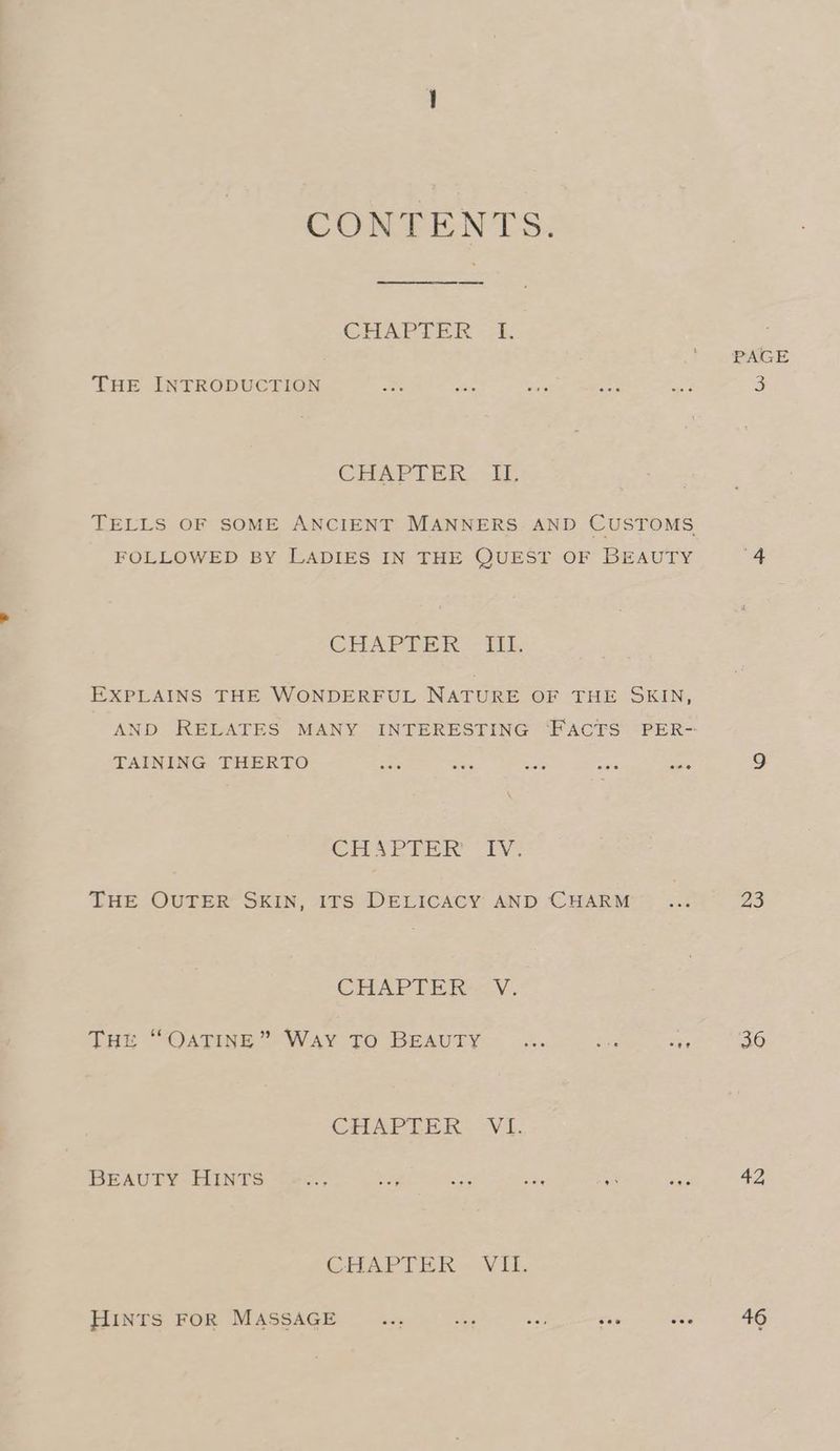 CONTENTS. CHAPTER <1, THE INTRODUCTION CHAM LER. iL TELLS OF SOME ANCIENT MANNERS. AND CUSTOMS FOLLOWED BY LADIES IN THE QUEST OF BEAUTY GHAPEER - tik EXPLAINS THE WONDERFUL NATURE OF THE SKIN, TAINING THERTO CHAPEER “IV: THE OUTER SKIN, ITS DELICACY AND CHARM CHAPTER -.Y. Tut “OATINE” Way TO BEAUTY 2. ve re CHAPLIER. V1. BEAUTY HINTS a, ¥ a Spe rv on aa) CHAPTER. Vil, HINTS FOR MASSAGE — we se? see fee 23 36 42 46