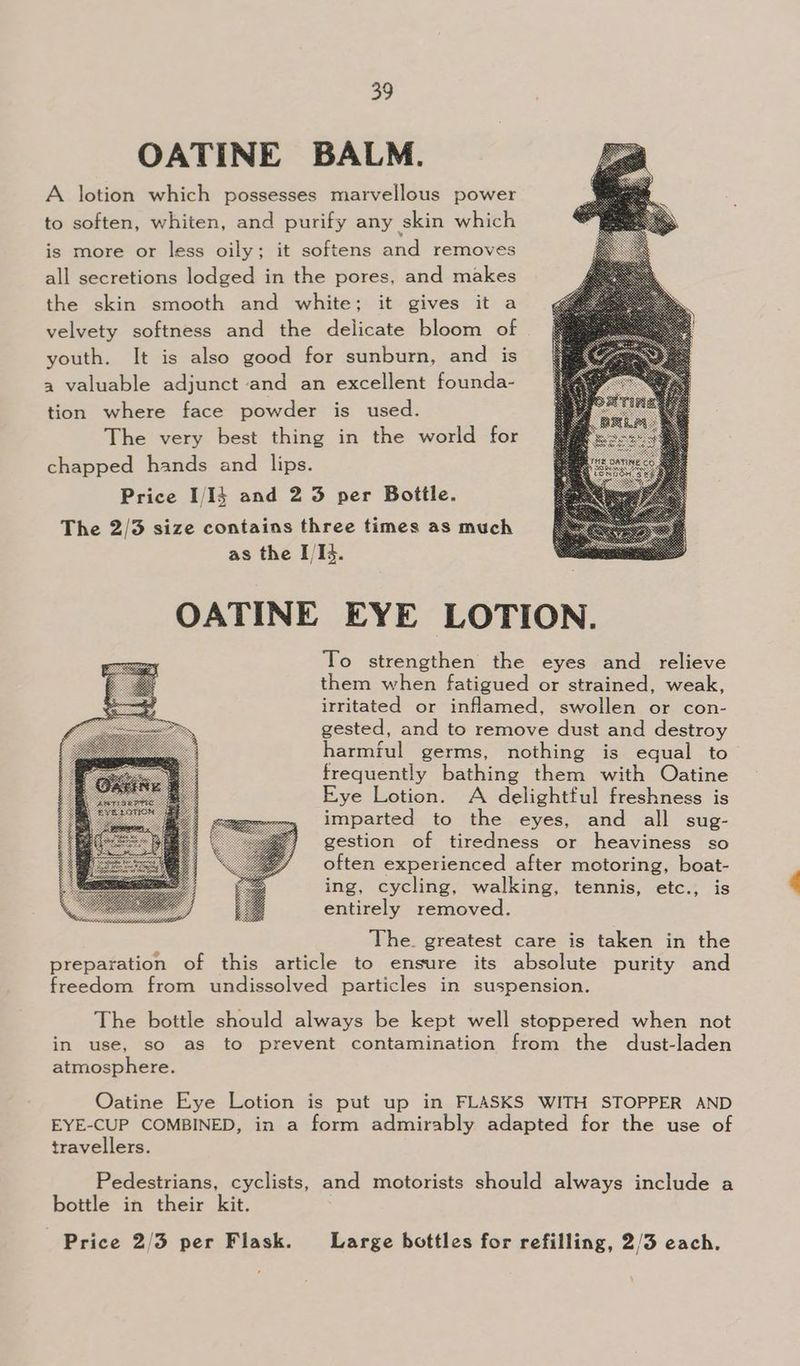 OATINE BALM. A lotion which possesses marvellous power to soften, whiten, and purify any skin which is more or less oily; it softens and removes all secretions lodged in the pores, and makes the skin smooth and white; it gives it a velvety softness and the delicate bloom of | youth. It is also good for sunburn, and is a valuable adjunct and an excellent founda- tion where face powder is used. The very best thing in the world for chapped hands and lips. Price I/I} and 2 3 per Bottle. The 2/3 size contains three times as much as the I/I5. OATINE EYE LOTION. To strengthen the eyes and relieve them when fatigued or strained, weak, irritated or inflamed, swollen or con- gested, and to remove dust and destroy harmful germs, nothing is equal to frequently bathing them with Oatine Eye Lotion. A delightful freshness is imparted to the eyes, and all sug- gestion of tiredness or heaviness so often experienced after motoring, boat- ing, cycling, walking, tennis, etc., is entirely removed. The. greatest care is taken in the preparation of this article to ensure its absolute purity and freedom from undissolved particles in suspension. The bottle should always be kept well stoppered when not in use, so as to prevent contamination from the dust-laden atmosphere. Oatine Eye Lotion is put up in FLASKS WITH STOPPER AND EYE-CUP COMBINED, in a form admirably adapted for the use of travellers. Pedestrians, cyclists, and motorists should always include a bottle in their kit. Price 2/3 per Flask. Large bottles for refilling, 2/3 each.