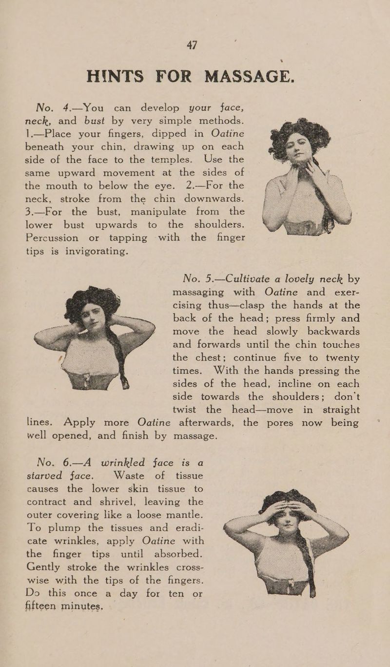 HINTS FOR MASSAGE. No. 4.—You can develop your face, neck, and bust by very simple methods. 1.—Place your fingers, dipped in Oatine beneath your chin, drawing up on each side of the face to the temples. Use the same upward movement at the sides of the mouth to below the eye. 2.—For the neck, stroke from the chin downwards. 3.—For the bust, manipulate from the lower bust upwards to the shoulders. Percussion or tapping with the finger tips is invigorating. No. 5.—Cultivate a lovely neck by massaging with Oatine and exer- cising thus—clasp the hands at the back of the head; press firmly and move the head slowly backwards and forwards until the chin touches the chest; continue five to twenty times. With the hands pressing the sides of the head, incline on each side towards the shoulders; don’t twist the head—move in. straight lines. Apply more Oatine afterwards, the pores now being well opened, and finish by massage. No. 6.—A wrinkled face is a starved face. Waste of tissue causes the lower skin tissue to contract and shrivel, leaving the outer covering like a loose mantle. To plump the tissues and eradi- cate wrinkles, apply Oatine with the finger tips until absorbed. Gently stroke the wrinkles cross- wise with the tips of the fingers. Do this once a day for ten or fifteen minutes.