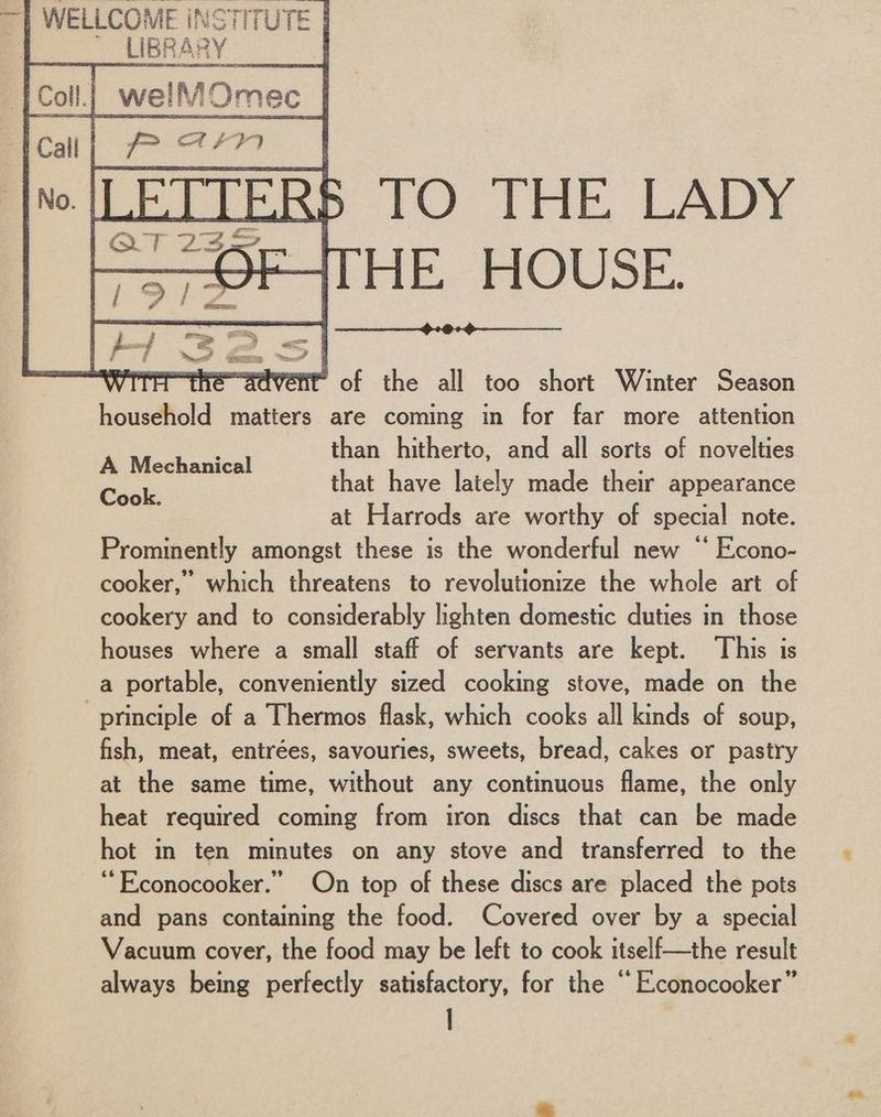 Call | Tp am | | oe th : a ones No. TO THE LADY HE HOUSE. é it of the all too short Winter Season household matters are coming in for far more attention f than hitherto, and all sorts of novelties A Mechanical ; asks that have lately made their appearance at Harrods are worthy of special note. Prominently amongst these is the wonderful new “ Econo- cooker,” which threatens to revolutionize the whole art of cookery and to considerably lighten domestic duties in those houses where a small staff of servants are kept. ‘This is a portable, conveniently sized cooking stove, made on the principle of a Thermos flask, which cooks all kinds of soup, fish, meat, entrées, savouries, sweets, bread, cakes or pastry at the same time, without any continuous flame, the only heat required coming from iron discs that can be made hot in ten minutes on any stove and transferred to the ““Econocooker.” On top of these discs are placed the pots and pans containing the food. Covered over by a special Vacuum cover, the food may be left to cook itself—the result always being perfectly satisfactory, for the “ Econocooker” |
