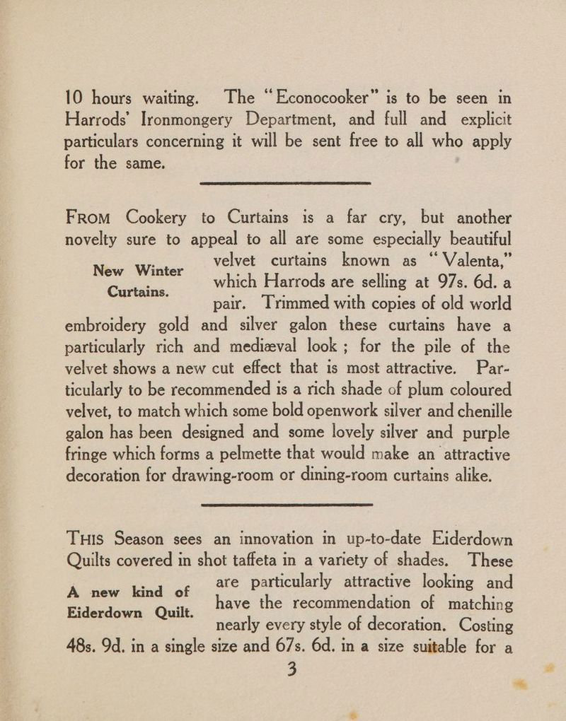 Harrods’ Ironmongery Department, and full and _ explicit particulars concerning it will be sent free to all who apply for the same. From Cookery to Curtains is a far cry, but another novelty sure to appeal to all are some especially beautiful velvet curtains known as “ Valenta,” which Harrods are selling at 97s. 6d. a pair. Trimmed with copies of old world embroidery gold and silver galon these curtains have a particularly rich and medizeval look; for the pile of the velvet shows a new cut effect that is most attractive. Par- ticularly to be recommended is a rich shade of plum coloured velvet, to match which some bold openwork silver and chenille galon has been designed and some lovely silver and purple fringe which forms a pelmette that would make an attractive decoration for drawing-room or dining-room curtains alike. New Winter Curtains. TuHis Season sees an innovation in up-to-date Eiderdown Quilts covered in shot taffeta in a variety of shades. These are particularly attractive looking and have the recommendation of matching nearly every style of decoration. Costing 48s. 9d. in a single size and 67s. 6d. in a size suitable for a 3 A new kind of Eiderdown Quilt.