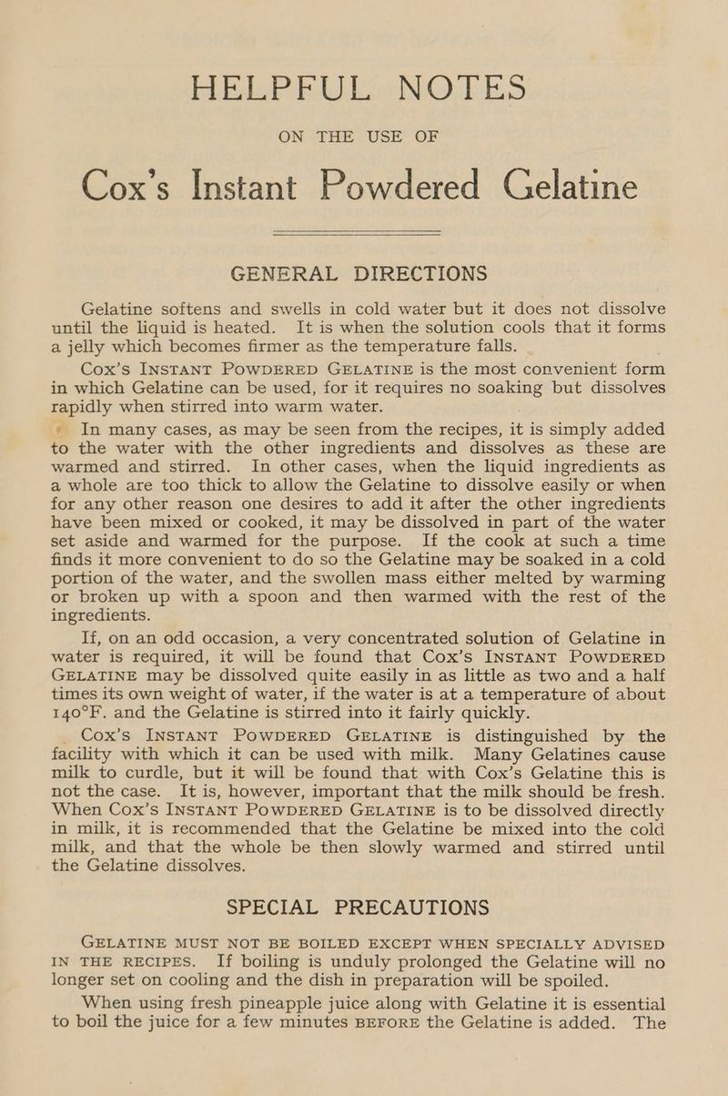 EPR NG: EES ON THE USE OF Cox’s Instant Powdered Celatine GENERAL DIRECTIONS Gelatine softens and swells in cold water but it does not dissolve until the liquid is heated. It is when the solution cools that it forms a jelly which becomes firmer as the temperature falls. Cox’s INSTANT POWDERED GELATINE is the most convenient form in which Gelatine can be used, for it requires no soaking but dissolves rapidly when stirred into warm water. » In many cases, as may be seen from the recipes, + is simply added to the water with the other ingredients and dissolves as these are warmed and stirred. In other cases, when the liquid ingredients as a whole are too thick to allow the Gelatine to dissolve easily or when for any other reason one desires to add it after the other ingredients have been mixed or cooked, it may be dissolved in part of the water set aside and warmed for the purpose. If the cook at such a time finds it more convenient to do so the Gelatine may be soaked in a cold portion of the water, and the swollen mass either melted by warming or broken up with a spoon and then warmed with the rest of the ingredients. If, on an odd occasion, a very concentrated solution of Gelatine in water is required, it will be found that Cox’s INSTANT POWDERED GELATINE may be dissolved quite easily in as little as two and a half times its own weight of water, if the water is at a temperature of about 140°F. and the Gelatine is stirred into it fairly quickly. Cox’s INSTANT POWDERED GELATINE is distinguished by the facility with which it can be used with milk. Many Gelatines cause milk to curdle, but it will be found that with Cox’s Gelatine this is not the case. It is, however, important that the milk should be fresh. When Cox’s Instant PowDERED GELATINE is to be dissolved directly in milk, it is recommended that the Gelatine be mixed into the cold milk, and that the whole be then slowly warmed and stirred until the Gelatine dissolves. SPECIAL PRECAUTIONS GELATINE MUST NOT BE BOILED EXCEPT WHEN SPECIALLY ADVISED IN THE RECIPES. If boiling is unduly prolonged the Gelatine will no longer set on cooling and the dish in preparation will be spoiled. When using fresh pineapple juice along with Gelatine it is essential to boil the juice for a few minutes BEFORE the Gelatine is added. The