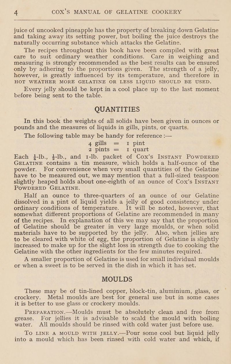 juice of uncooked pineapple has the property of breaking down Gelatine and taking away its setting power, but boiling the juice destroys the naturally occurring substance which attacks the Gelatine. The recipes throughout this book have been compiled with great care to suit ordinary weather conditions. Care in weighing and measuring is strongly recommended as the best results can be ensured only by adhering to the proportions given. The strength of a jelly, however, is greatly influenced by its temperature, and therefore in HOT WEATHER MORE GELATINE OR LESS LIQUID SHOULD BE USED. Every jelly should be kept in a cool place up to the last moment before being sent to the table. QUANTITIES In this book the weights of all solids have been given in ounces or pounds and the measures of liquids in gills, pints, or quarts. The following table may be handy for reference :— 4 gills: =a pint 2spints = 1 quart Each 4-lb., $-lb., and 1-lb. packet of Cox’s INSTANT POWDERED GELATINE contains a tin measure, which holds a half-ounce of the powder. For convenience when very small quantities of the Gelatine have to be measured out, we may mention that a full-sized teaspoon slightly heaped holds about one-eighth of an ounce of Cox’s INSTANT POWDERED GELATINE. Half an ounce to three-quarters of an ounce of our Gelatine dissolved in a pint of liquid yields a jelly of good consistency under ordinary conditions of temperature. It will be noted, however, that somewhat different proportions of Gelatine are recommended in many of the recipes. In explanation of this we may say that the proportion of Gelatine should be greater in very large moulds, or when solid materials have to be supported by the jelly. Also, when jellies are to be cleared with white of egg, the proportion of Gelatine is slightly increased to make up for the slight loss in strength due to cooking the Gelatine with the other ingredients for the few minutes required. A smaller proportion of Gelatine is used for small individual moulds or when a sweet is to be served in the dish in which it has set. MOULDS These may be of tin-lined copper, block-tin, aluminium, glass, or crockery. Metal moulds are best for general use but in some cases it is better to use glass or crockery moulds. PREPARATION.—Moulds must be absolutely clean and free from grease. For jellies it is advisable to scald the mould with boiling water. All moulds should be rinsed with cold water just before use. To LINE A MOULD WITH JELLY.—Pour some cool but liquid jelly into a mould which has been rinsed with cold water and which, if