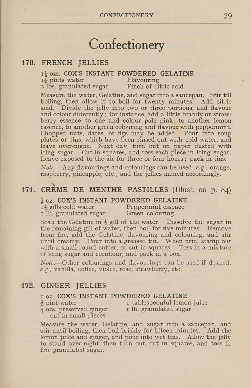 Confectionery FRENCH JELLIES 14 ozs. COX’S INSTANT POWDERED GELATINE 1} pints water Flavouring 2 lbs. granulated sugar Pinch of citric acid Measure the water, Gelatine, and sugar into a saucepan. Stir till boiling, then allow it to boil for twenty minutes. Add citric acid. Divide the jelly into two or three portions, and flavour and colour differently; for instance, add a little brandy or straw- berry essence to one and colour pale pink, to another lemon essence, to another green colouring and flavour with peppermint. Chopped nuts, dates, or figs may be added. Pour into soup plates or tins, which have been rinsed out with cold water, and leave over-night. Next day, turn out on paper dusted with icing sugar. Cut in squares, and toss each piece in icing sugar. Leave exposed to the air for three or four hours; pack in tins. Note.—Any flavourings and colourings can be used, ¢.g., orange, raspberry, pineapple, etc., and the jellies named accordingly. CREME DE MENTHE PASTILLES (lIllust. on p. 84) 40z. COX’S INSTANT POWDERED GELATINE 14 gills cold water Peppermint essence 1 lb. granulated sugar Green colouring Soak the Gelatine in 4 gill of the water. Dissolve the sugar in the remaining gill of water, then boil for five minutes. Remove from fire, add the Gelatine, flavouring and colouring, and stir until creamy. Pour into a greased tin. When firm, stamp out with a small round cutter, or cut in squares. Toss in a mixture of icing sugar and cornflour, and pack in a box. Note.—Other colourings and flavourings can be used if desired, é.g., vanilla, coffee, violet, rose, strawberry, etc. GINGER JELLIES 1 oz. COX’S INSTANT POWDERED GELATINE 3 pint water 1 tablespoonful lemon juice 4 ozs. preserved ginger I lb. granulated sugar cut in small pieces Measure the water, Gelatine, and sugar into a saucepan, and stir until boiling, then boil briskly for fifteen minutes. Add the lemon juice and ginger, and pour into wet tins. Allow the jelly to stand over-night, then turn out, cut in squares, and toss in fine granulated sugar.
