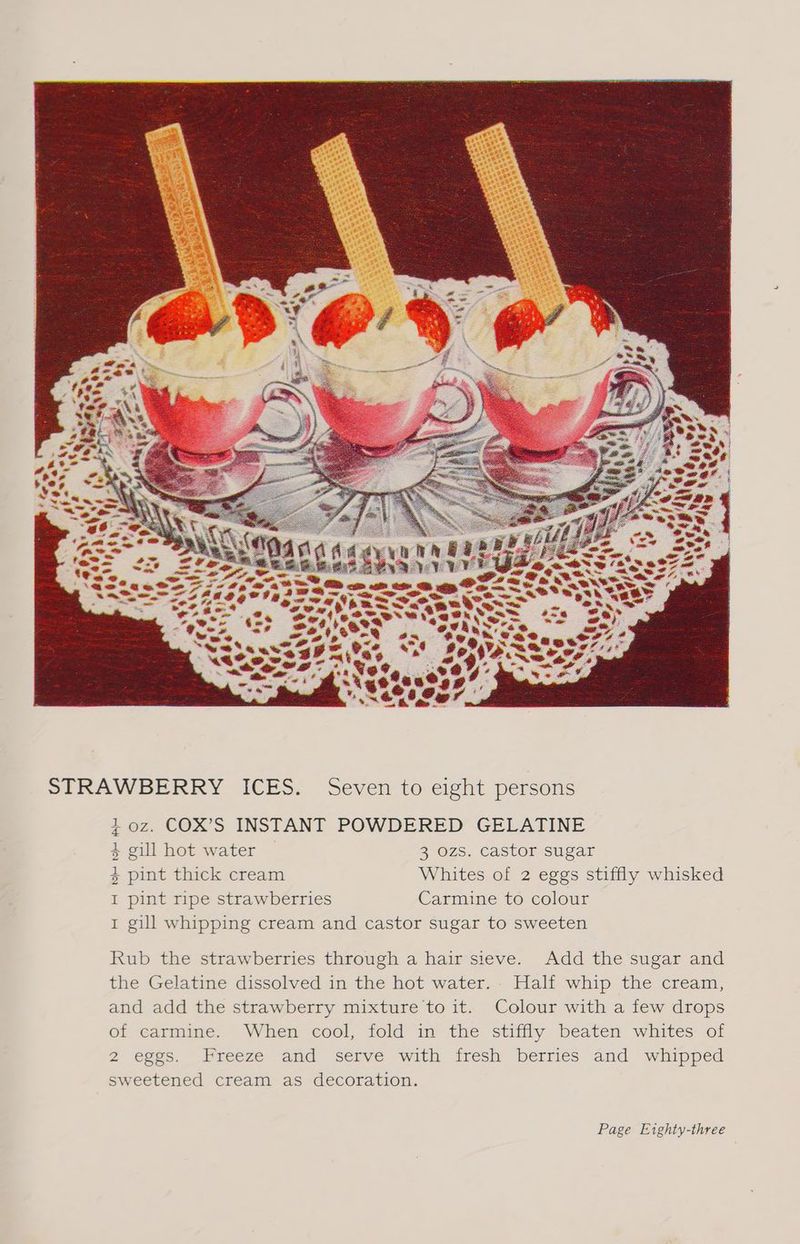 oz. COX’S INSTANT POWDERED GELATINE gill hot water 3 ozs. castor sugar pint thick cream Whites of 2 eggs stiffly whisked pint ripe strawberries Carmine to colour gill whipping cream and castor sugar to sweeten HOH dH oH AH Rub the strawberries through a hair sieve. Add the sugar and the Gelatine dissolved in the hot water. Half whip the cream, and add the strawberry mixture to it. Colour with a few drops of carmine. When cool, fold in the stiffly beaten whites of 2 eggs. Freeze and serve with fresh berries and whipped sweetened cream as decoration. Page Eighty-three