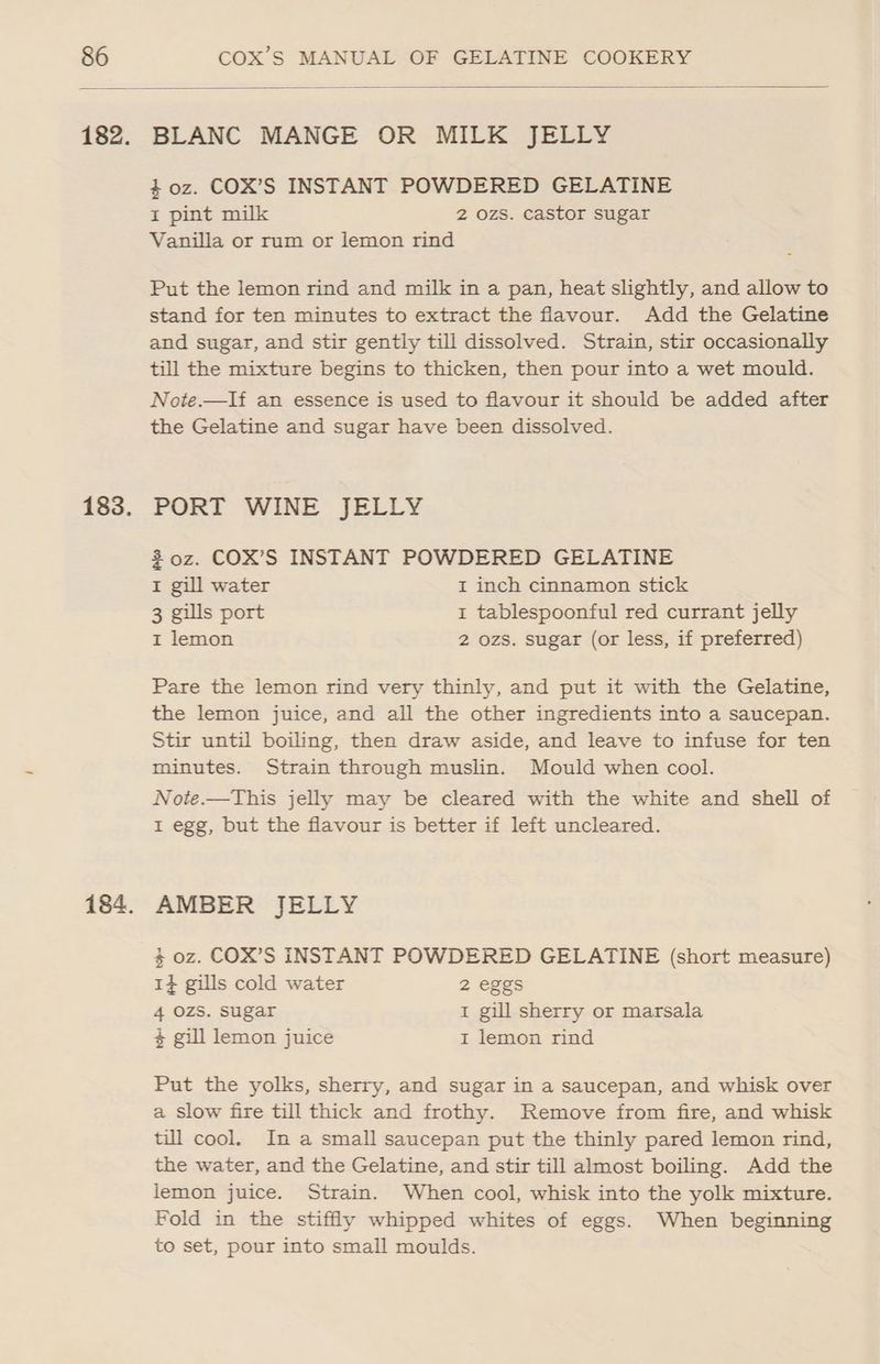 BLANC MANGE OR MILK JELLY 40z. COX’S INSTANT POWDERED GELATINE I pint milk 2 ozs. castor sugar Vanilla or rum or lemon rind Put the lemon rind and milk in a pan, heat slightly, and allow to stand for ten minutes to extract the flavour. Add the Gelatine and sugar, and stir gently till dissolved. Strain, stir occasionally till the mixture begins to thicken, then pour into a wet mould. Note.—lIf an essence is used to flavour it should be added after the Gelatine and sugar have been dissolved. PORT WINE JELLY 30z. COX’S INSTANT POWDERED GELATINE I gill water I inch cinnamon stick 3 gills port 1 tablespoonful red currant jelly I lemon 2 ozs. sugar (or less, if preferred) Pare the lemon rind very thinly, and put it with the Gelatine, the lemon juice, and all the other ingredients into a saucepan. Stir until boiling, then draw aside, and leave to infuse for ten minutes. Strain through muslin. Mould when cool. Note.—This jelly may be cleared with the white and shell of 1 egg, but the flavour is better if left uncleared. AMBER JELLY 3 oz. COX’S INSTANT POWDERED GELATINE (short measure) 1¢ gills cold water 2 eggs 4 OZS. sugar 1 gill sherry or marsala $ gill lemon juice I lemon rind Put the yolks, sherry, and sugar in a saucepan, and whisk over a slow fire till thick and frothy. Remove from fire, and whisk till cool. In a small saucepan put the thinly pared lemon rind, the water, and the Gelatine, and stir till almost boiling. Add the lemon juice. Strain. When cool, whisk into the yolk mixture. Fold in the stiffly whipped whites of eggs. When beginning to set, pour into small moulds.