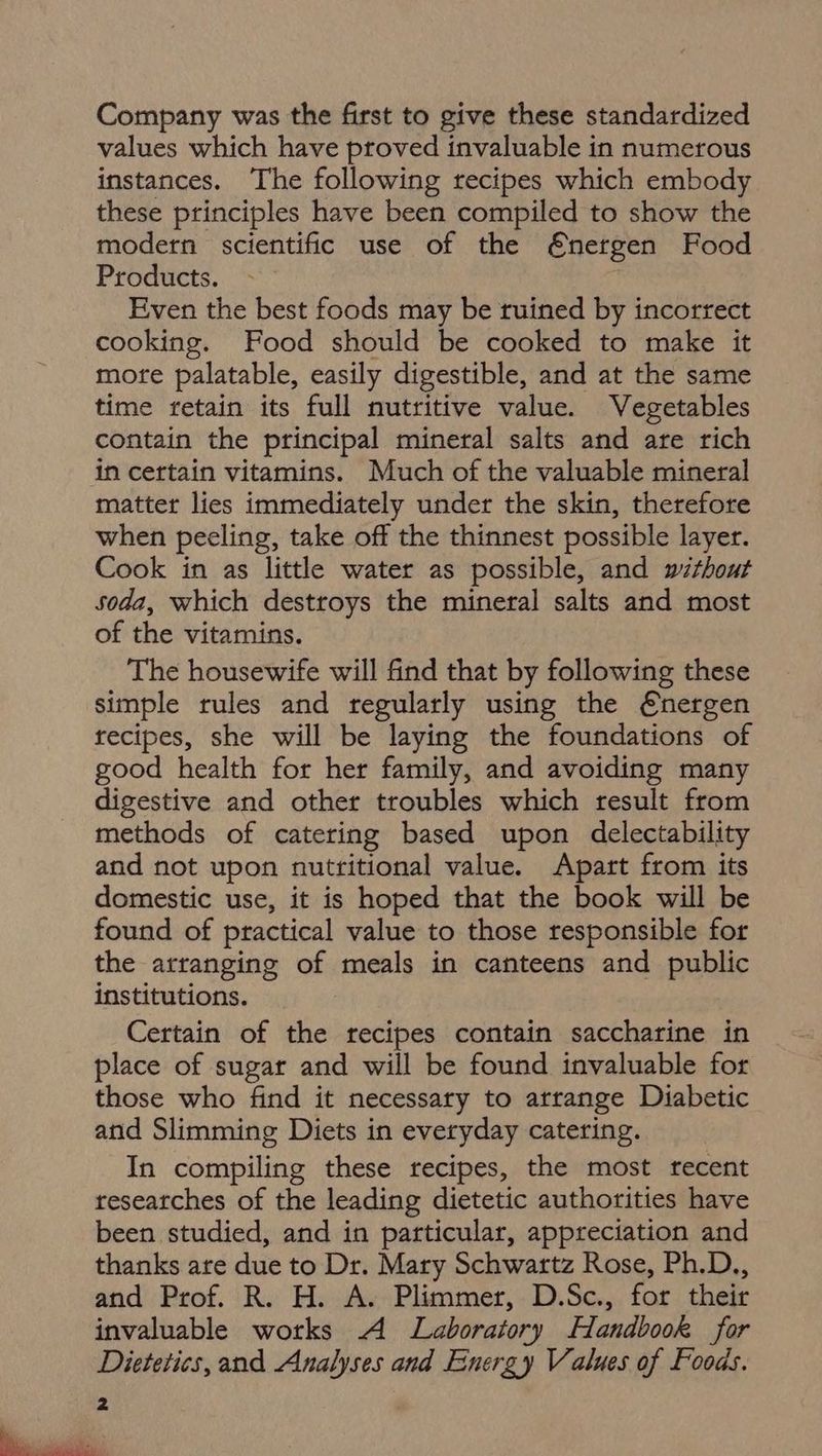 Company was the first to give these standardized values which have proved invaluable in numerous instances. The following recipes which embody these principles have been compiled to show the modern scientific use of the €nergen Food Products. Even the best foods may be ruined by incorrect cooking. Food should be cooked to make it more palatable, easily digestible, and at the same time retain its full nutritive value. Vegetables contain the principal mineral salts and are rich matter lies immediately under the skin, therefore when peeling, take off the thinnest possible layer. Cook in as little water as possible, and without Soda, which destroys the mineral salts and most of the vitamins. The housewife will find that by following these simple rules and regularly using the €nergen recipes, she will be laying the foundations of good health for her family, and avoiding many digestive and other troubles which result from methods of catering based upon delectability and not upon nutritional value. Apart from its domestic use, it is hoped that the book will be found of practical value to those responsible for the arranging of meals in canteens and public institutions. Certain of the recipes contain saccharine in place of sugar and will be found invaluable for those who find it necessary to arrange Diabetic and Slimming Diets in everyday catering. In compiling these recipes, the most recent researches of the leading dietetic authorities have been studied, and in particular, appreciation and thanks are due to Dr. Mary Schwartz Rose, Ph.D., and Prof. R. H. A. Plimmer, D.Sc., for their invaluable works A Laboratory Handbook for Dietetics, and Analyses and Energy Values of Foods.