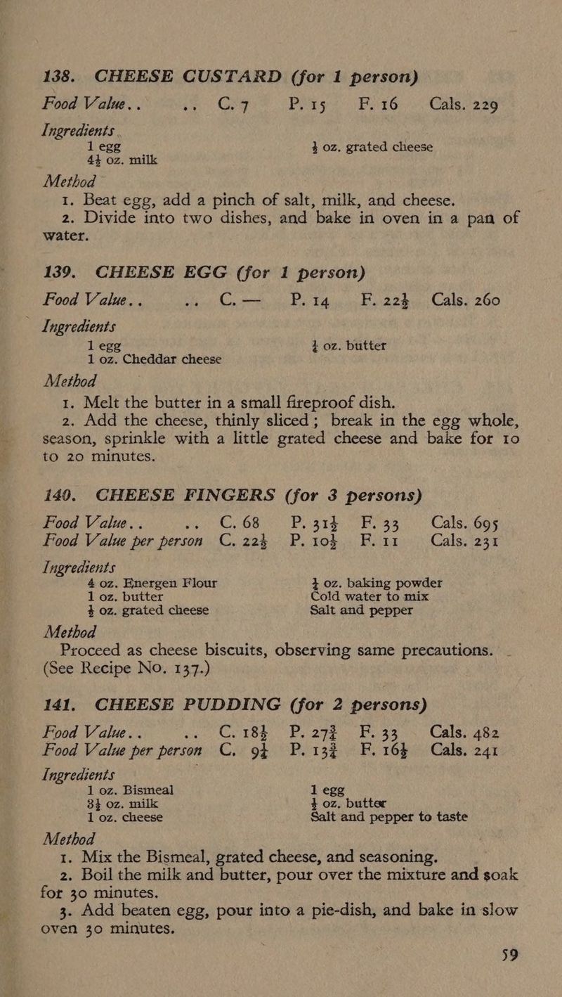 138. CHEESE CUSTARD (for 1 person) Food Value... . Gey PR Pete, Caer Ingredients 1 egg 4 oz. grated cheese 44 oz, milk Method 1. Beat egg, add a pinch of salt, milk, and cheese. 2. Divide into two dishes, and bake in oven in a pan of water. 139. CHEESE EGG (for 1 person) Food Value.. at Coe 6 Pott on Fi-22h. Caley 260 Ingredients 1 egg 4 oz. butter 1 oz. Cheddar cheese Method 1. Melt the butter in a small fireproof dish. 2. Add the cheese, thinly sliced; break in the egg whole, season, sprinkle with a little grated cheese and bake for 10 to 20 minutes. 140. CHEESE FINGERS (for 3 persons) Food Value.. re CGR Py ater fa eae Wales GOs Food Value per person C. 224 P. 10} F.ir Cals. 231 Ingredients 4 oz. Energen Flour 3 oz. baking powder 1 oz. butter Cold water to mix 4 oz. grated cheese Salt and pepper Method Proceed as cheese biscuits, observing same precautions. | (See Recipe No. 137.) 141. CHEESE PUDDING (for 2 persons) Food Value... feo MESS, OF 292 5 Feats} Calas Food Value per person C. 93 P. 132 FF. 16$ Cals. 241 Ingredients 1 oz. Bismeal 1 egg 84 oz, milk 4 oz. butter 1 oz. cheese Salt and pepper to taste Method 1. Mix the Bismeal, grated cheese, and seasoning. 2. Boil the milk and butter, pour over the mixture and soak for 30 minutes. 3. Add beaten egg, pour into a pie-dish, and bake in slow oven 30 minutes.