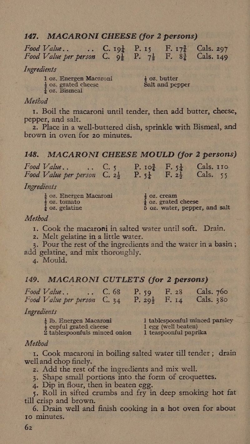 Food Value.. foo) Ce tod) Peas. Be azk” . Galesagy Food Value per person C. 9% P. 74 F. 82% Cals. 149 Ingredients 1 oz. Energen Macaroni 4 oz, butter 4 oz. grated cheese Salt and pepper _$0z. Bismeal Method 1. Boil the macaroni until tender, then add butter, cheese, pepper, and salt. 2. Place in a well-buttered dish, sprinkle with Bismeal, and brown in oven for 20 minutes. 148. MACARONI CHEESE MOULD (for 2 persons) — Food Value... ls eS P. ro F.5$ Cals. 110 Food Value per person C. 24 P.5¢ Fi. 24 Cals. 55 Ingredients 4 oz. Energen Macaroni % oz. cream 4 oz. tomato 4+ oz. grated cheese 4 oz. gelatine 5 oz. water, pepper, and salt Method 1. Cook the macaroni in. salted water until soft. Drain. 2. Melt gelatine in a little water. 3. Pour the rest of the ingredients and the water ina basin ; add gelatine, and mix thoroughly. 4. Mould. 149. MACARONI CUTLETS (for 2 persons) Food Value.. Cy GOR PESO. ;. (Pr. 2 8 ctl Rmrsa pees ood Value per person C.34 P. 29 F.14 Cals. 380 Ingredients 4 lb, Energen Macaroni 1 tablespoonful minced parsley 4 cupful grated cheese 1 egg (well beaten) 2 tablespoonfuls minced onion 1 teaspoonful paprika Method 1. Cook macaroni in boiling salted water till tender ; drain welland chop finely. 2. Add the rest of the ingredients and mix well. 3. Shape small portions into the form of croquettes. 4. Dip in flour, then in beaten egg. 5. Roll in sifted crumbs and fry in deep smoking hot fat till crisp and brown. 6. Drain well and finish cooking in a hot oven for about IO minutes.