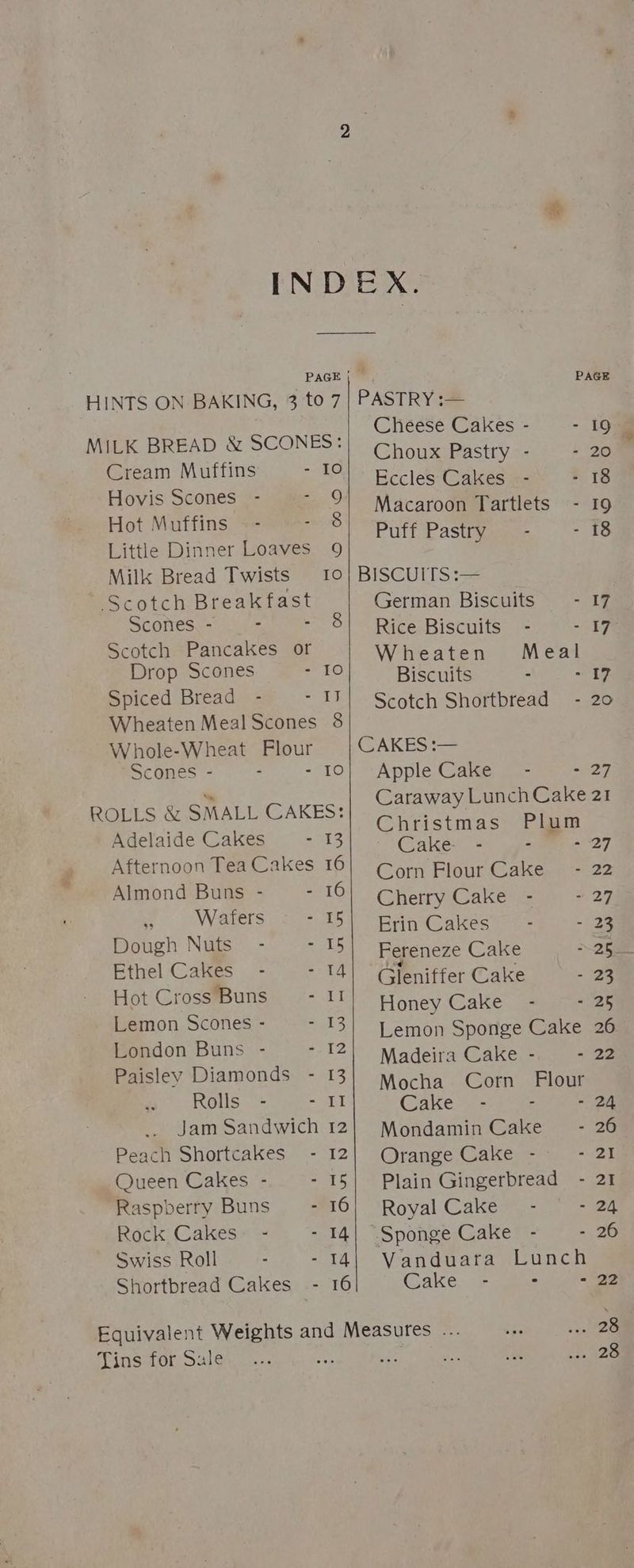 Re INDEX. PAGE | — PAGE HINTS ON BAKING, 3 to 7} PASTRY :— Cheese - - MILK BREAD &amp; SCONES: pee fe 3 : Choux Pastry - - 20 Cream Muffins AGI pclae taeda 2 18 Hovis scones - - 9) Macaroon Tartlets - 19 Hot Muffins ~- - 8 Puff Pastr f et i Little Dinner Loaves 9 2 Milk Bread Twists 10} BISCUITS:— Scotch Breakfast German Biscuits -17 Scones. - : 3 Rice Biscuits - ekg Scotch Pancakes or Wheaten Meal Drop Scones - 10 Biscuits a Et: Wheaten Meal Scones 8 Whole-Wheat Flour | CAKES:— Scones - - -“10} “Apple Cakie tel ae 027 ROLLS &amp; SMALL CAKES: Adelaide Cakes - 13 Afternoon Tea Cakes 16 Almond Buns - - 16 . Wafers oe 63 Dough Nuts - - 15 Ethel Cakes - - 14 Hot Cross Buns) - II Lemon Scones - - 13 London Buns - = 12 Paisley Diamonds - 13 Rolls. - - II Jam Sandwich 12 Peach Shortcakes - 12 Queen Cakes - - 15 Raspberry Buns - 16 Rock Cakes: - - 14 Swiss Roll - - 14 Caraway Lunch Cake 21 Christmas Plum Cake. - - - 27 Corn Flour Cake - 22 Cherry Cake - ~ 27% Erin Cakes’ - - 23 Fereneze Cake \2hee Gleniffer Cake - 28 Honey Cake - “Ze Lemon Sponge Cake 26 Madeira Cake - = 23 Mocha Corn Flour Cake - . - 24 Mondamin Cake - 26 Orange Cake - - 21 Plain Gingerbread - 21 Royal Cake - - 24 “Sponge Cake - - 26 Vanduara Lunch Shortbread Cakes - 16 Cake - : - 22 Equivalent Weights and Measures ... oe .. 28 Tins for Sule f $3 rh . 126