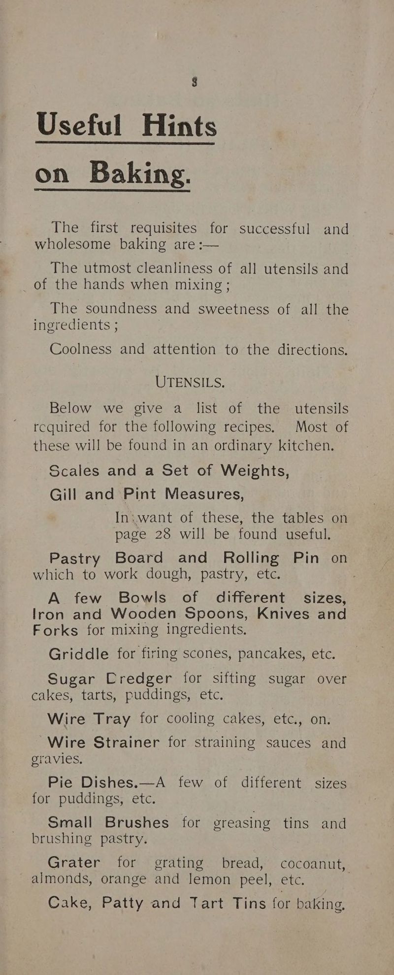 8 Useful Hints on Baking. The first requisites for successful and wholesome baking are :— The utmost cleanliness of all utensils and _of the hands when mixing ; The soundness and sweetness of. all the ingredients ; Coolness and attention to the directions. UTENSILS. Below we give a list of the utensils required for the following recipes. Most of these will be found in an ordinary kitchen. Scales and a Set of Weights, Gill and Pint Measures, Iniwant of these, the tables on page 28 will be found useful. Pastry Board and Rolling Pin on which to work dough, pastry, etc. . A few Bowls of different sizes, lron and Wooden Spoons, Knives and Forks for mixing ingredients. Griddle for firing scones, pancakes, etc. Sugar Credger for sifting sugar over cakes, tarts, puddings, etc. Wire Tray for cooling cakes, etc., on Wire Strainer for straining sauces and gravies. Pie Dishes.—A few of different sizes for puddings, etc. Small Brushes for greasing tins and brushing pastry. Grater for grating bread, cocoanut, almonds, orange and lemon peel, etc. Cake, Patty and Tart Tins for baking,
