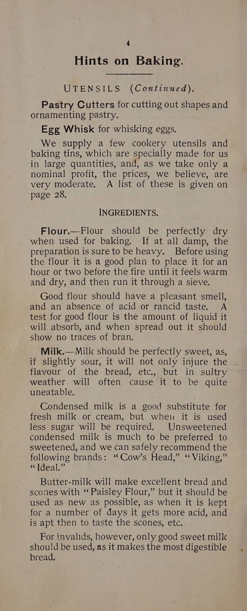 Hints on Baking. UTENSILS (Continued). Pastry Cutters for ae out shapes and ornamenting pastry. Egg Whisk for whisking eggs. We supply a few cookery utensils and baking tins, which are specially made for us in large quantities, and, as we take only a nominal profit, the prices, we believe, are very moderate. A list of these is given on page 28. INGREDIENTS. Flour.—Flour should be perfectly dry when used for baking. If at all damp, the preparation is sure to be heavy. Before using the flour it is a good plan to place it for an hour or two before the fire until it feels warm and dry, and then run it through a sieve. Good flour should have a pleasant smell, and an absence of acid or rancid taste. A test for good flour is the amount of liquid it will absorb, and when spread out it should show no traces of bran. Milk.—Milk should be perfectly sweet, as, if slightly sour, it will not only injure the flavour of the bread, etc., but in sultry weather will often cause it to be quite uneatable. Condensed milk is a good substitute for fresh milk or cream, but when it is used Jess sugar will be required. Unsweetened condensed milk is much to be preferred to sweetened, and we can safely recommend the following brands: ‘“Cow’s Head,” “ Viking,” “Ideal.” Butter-milk will make excellent bread and scones with ‘Paisley Flour,” but it should be used as new as possible, as when it is kept for a number of days it gets more acid, and is apt then to taste the scones, etc. For invalids, however, only good sweet milk should be used, as it makes the most digestible bread.