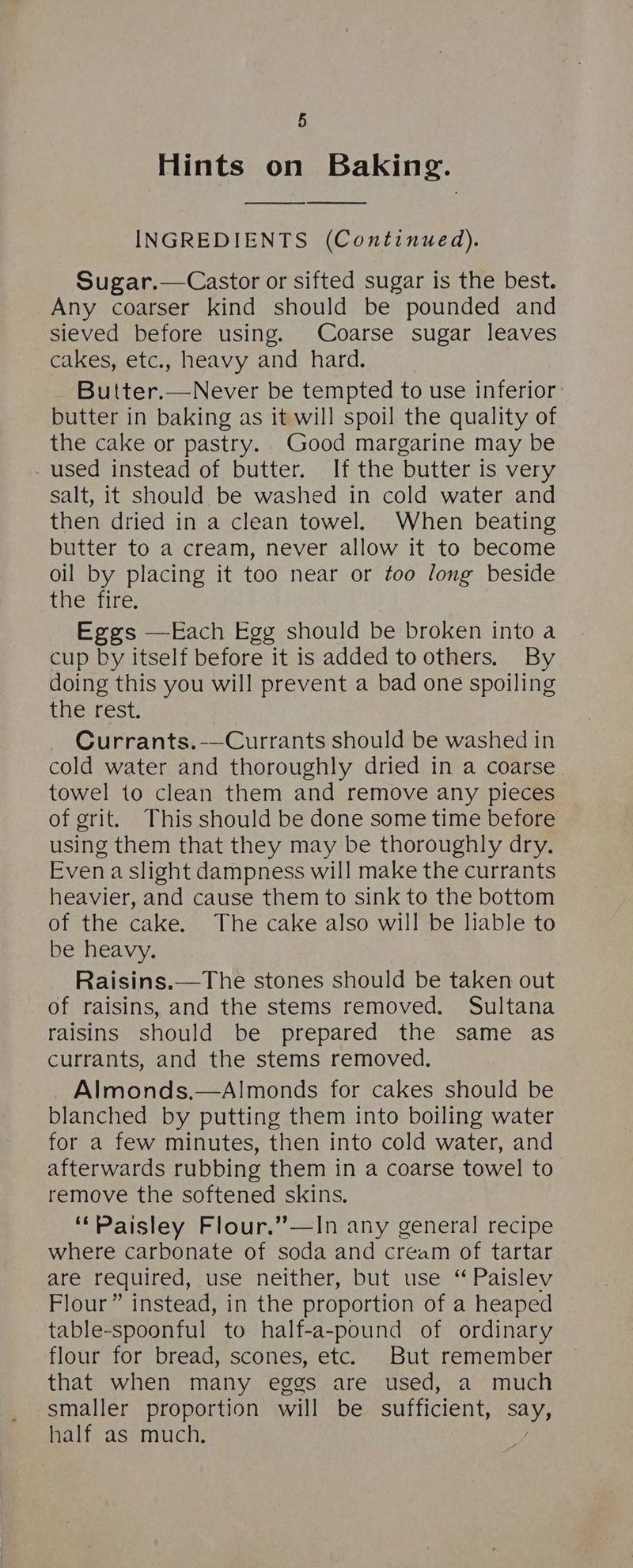 Hints on Baking. INGREDIENTS (Continued). Sugar.—Castor or sifted sugar is the best. Any coarser kind should be pounded and sieved before using. Coarse sugar leaves cakes, etc., heavy and hard. Butter.—Never be tempted to use inferior butter in baking as it will spoil the quality of the cake or pastry. Good margarine may be _ used instead of butter. If the butter is very salt, it should be washed in cold water and then dried in a clean towel. When beating butter to a cream, never allow it to become oil by placing it too near or too long beside tieente: Eggs —Each Egg should be broken into a cup by itself before it is added to others. By doing this you will prevent a bad one spoiling Eiercest; Currants.-—Currants should be washed in cold water and thoroughly dried in a coarse. towel to clean them and remove any pieces of grit. This should be done some time before using them that they may be thoroughly dry. Even a slight dampness will make the currants heavier, and cause them to sink to the bottom of the cake. The cake also will be liable to be heavy. Raisins.—The stones should be taken out of raisins, and the stems removed. Sultana raisins should be prepared the same as currants, and the stems removed. Almonds,—A!monds for cakes should be blanched by putting them into boiling water for a few minutes, then into cold water, and afterwards rubbing them in a coarse towel to remove the softened skins. ‘Paisley Flour.’’—In any general recipe where carbonate of soda and cream of tartar are required, use neither, but use “ Paislev Flour” instead, in the proportion of a heaped table-spoonful to half-a-pound of ordinary flour for bread, scones, etc. But remember that when many eggs are used, a much smaller proportion will be sufficient, Say, half as much.
