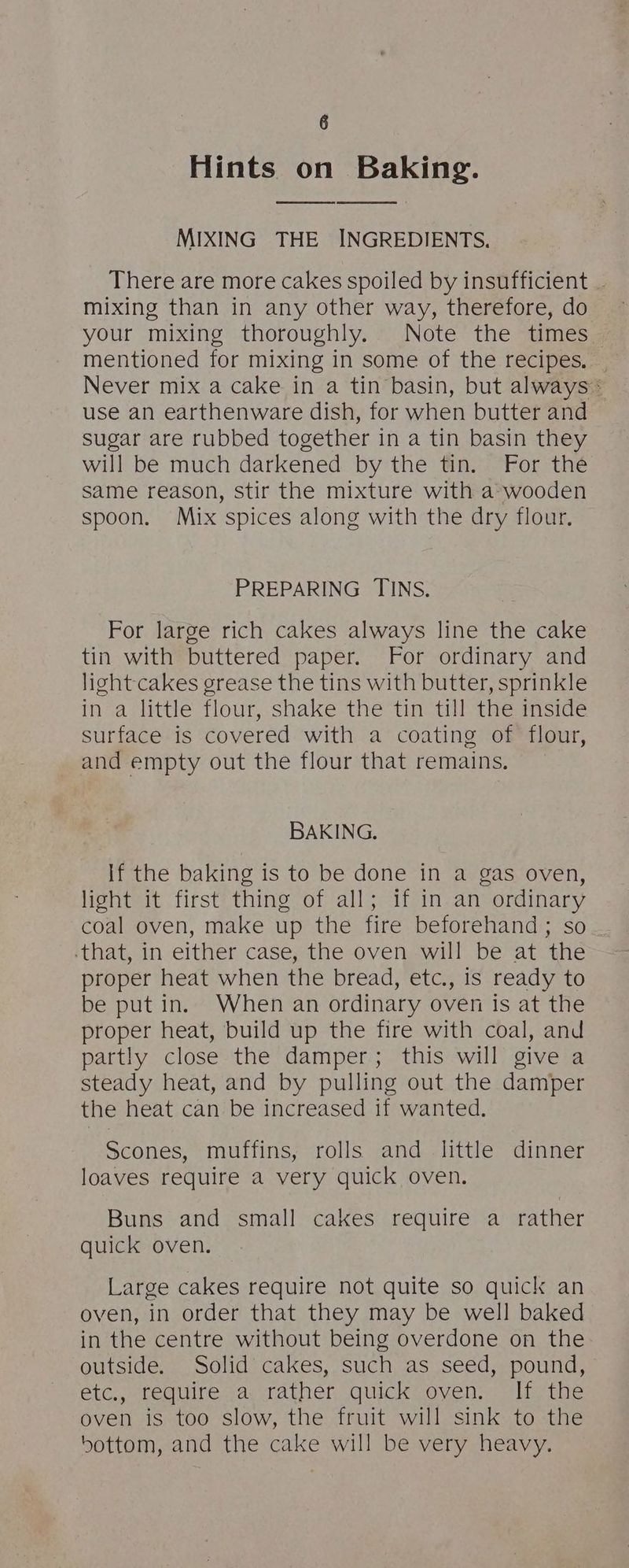 Hints on Baking. MIXING THE INGREDIENTS. There are more cakes spoiled by insufficient _ mixing than in any other way, therefore, do your mixing thoroughly. Note the times mentioned for mixing in some of the recipes. _ Never mix a cake in a tin basin, but always» use an earthenware dish, for when butter and sugar are rubbed together in a tin basin they will be much darkened by the tin. For the same reason, stir the mixture with a wooden spoon. Mix spices along with the dry flour. PREPARING TINS. For large rich cakes always line the cake tin with buttered paper. For ordinary and light-cakes grease the tins with butter, sprinkle in a little flour, shake the tin till the inside surface is covered with a coating of flour, and empty out the flour that remains. BAKING. If the baking is to be done in a gas oven, light it first thing of all; if in an ordinary coal oven, make up the fire beforehand; so that, in either case, the oven will be at the proper heat when the bread, etc., is ready to be put in. When an ordinary oven is at the proper heat, build up the fire with coal, and partly close the damper; this will give a steady heat, and by pulling out the damper the heat can be increased if wanted. Scones, muffins, rolls and little dinner loaves require a very quick oven. Buns and small cakes require a rather quick oven. Large cakes require not quite so quick an oven, in order that they may be well baked in the centre without being overdone on the outside. Solid cakes, such as seed, pound, etc., require a: rather, quick-oyen: If. the oven is too slow, the fruit will sink to the bottom, and the cake will be very heavy.