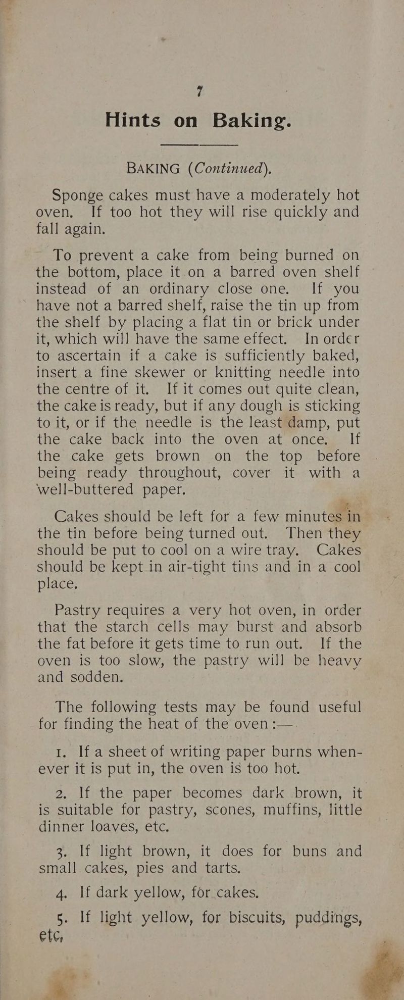 Hints on Baking. BAKING (Continued). Sponge cakes must have a moderately hot oven. If too hot they will rise quickly and fall again. To prevent a cake from being burned on the bottom, place it.on a barred oven shelf instead of an ordinary close one. If you ~ have not a barred shelf, raise the tin up from the shelf by placing a flat tin or brick under it, which will have the same effect. In order to ascertain if a cake is sufficiently baked, insert a fine skewer or knitting needle into the centre.of it. If it comes out quite clean, the cake is ready, but if any dough is sticking to it, or if the needle is the least damp, put ihe cake back ainto: the ovens at oncesgalt the cake gets brown on the top _ before being ready throughout, cover it with a well-buttered paper. Cakes should be left for a few minuteaaa the tin before being turned out. Then they should be put to cool on a wire tray. Cakes should be kept in air-tight tins and in a cool place. Pastry requires a very hot oven, in order that the starch cells may burst and absorb the fat before it gets time to run out. If the oven is too slow, the pastry will be heavy and sodden. The following tests may be found useful for finding the heat of the oven :—. 1. If a sheet of writing paper burns when- ever it is put in, the oven is too hot. 2. If the paper becomes dark brown, it is suitable for pastry, scones, muffins, little dinner loaves, etc. 3. If light brown, it does for buns and small cakes, pies and tarts. 4. If dark yellow, for cakes. 5. If light yellow, for biscuits, puddings, ete, | = &amp;