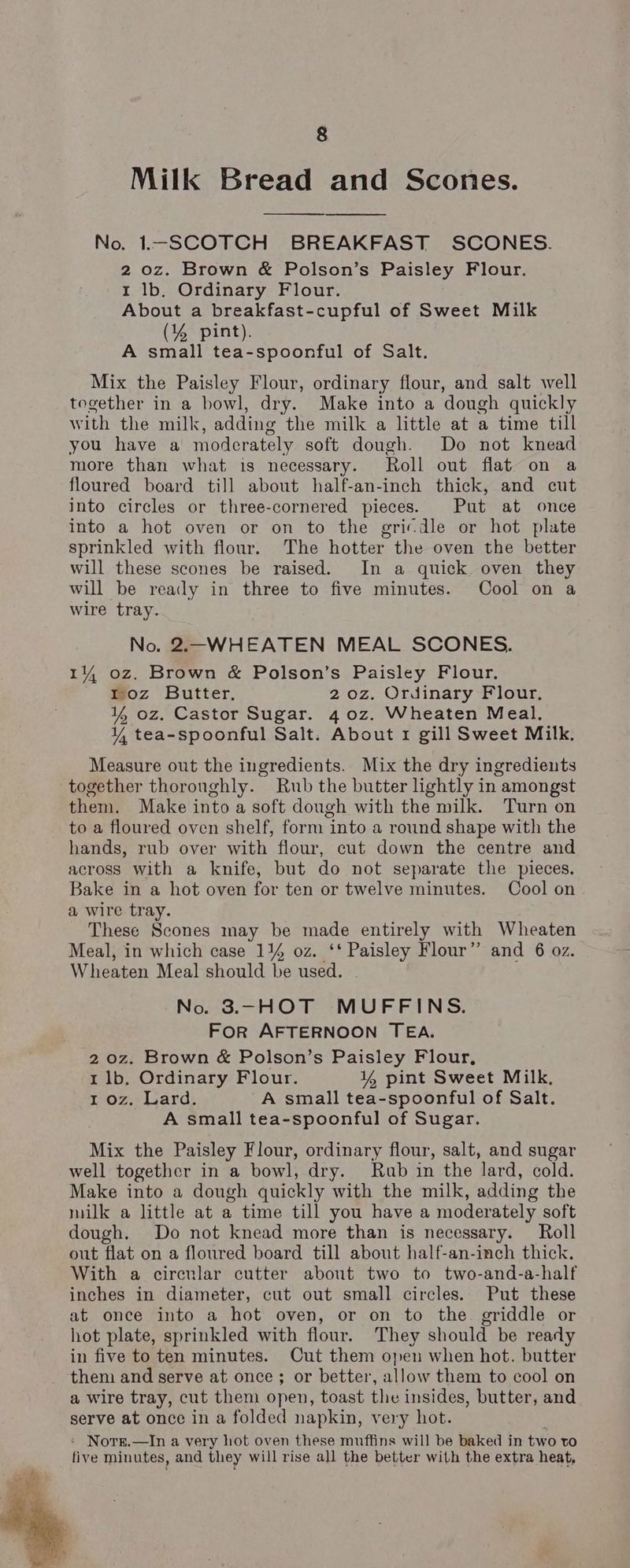 Milk Bread and Scones. No. 1—SCOTCH BREAKFAST SCONES. 2 oz. Brown & Polson’s Paisley Flour. 1 lb. Ordinary Flour. About a breakfast-cupful of Sweet Milk (% pint). A small tea-spoonful of Salt. Mix the Paisley Flour, ordinary flour, and salt well together in a bowl, dry. Make into a ‘dough quickly with the milk, adding the milk a little at a time till you have a moderately soft dough. Do not knead more than what is necessary. Roll out flat on a floured board till about half-an-inch thick, and cut into circles or three-cornered pieces. Put at once into a hot oven or on to the gricdle or hot plate sprinkled with flour. The hotter the oven the better will these scones be raised. In a quick oven they will be ready in three to five minutes. Cool on a wire tray. No. 2.-WHEATEN MEAL SCONES. 14 oz. Brown & Polson’s Paisley Flour. woz Butter. 2 oz. Ordinary Flour, 4 oz. Castor Sugar. 4 0z. Wheaten Meal. ¥Y, tea-spoonful Salt. About 1 gill Sweet Milk. Measure out the ingredients. Mix the dry ingredients together thoroughly. Rub the butter lightly in amongst them. Make into a soft dough with the milk. Turn on to a floured oven shelf, form into a round shape with the hands, rub over with flour, cut down the centre and across with a knife, but do not separate the pieces. Bake in a hot oven for ten or twelve minutes. Cool on a wire tray. These Scones may be made entirely with Wheaten Meal, in which case 14% oz. ‘‘ pete Flour” and 6 oz. Wheaten Meal should be used. No. 3.—HOT MUFFINS. FOR AFTERNOON TEA. 2 0z. Brown & Polson’s Paisley Flour, 1 lb. Ordinary Flour. ¥% pint Sweet Milk, 1 oz. Lard. A small tea-spoonful of Salt. A small tea-spoonful of Sugar. Mix the Paisley Flour, ordinary flour, salt, and sugar well together in a bowl, dry. Rub in the lard, cold. Make into a dough quickly with the milk, adding the milk a little at a time till you have a moderately soft dough. Do not knead more than is necessary. Roll out flat on a floured board till about half-an-inch thick. With a circular cutter about two to two-and-a-half inches in diameter, cut out small circles. Put these at once into a hot oven, or on to the griddle or hot plate, sprinkled with flour. They should be ready in five to ten minutes. Cut them open when hot. butter _ them and serve at once; or better, allow them to cool on a wire tray, cut them open, toast the insides, butter, and serve at once in a folded napkin, very hot. : Norge.—In a very hot oven these muffins will be baked in two to five minutes, and they will rise all the better with the extra heat,