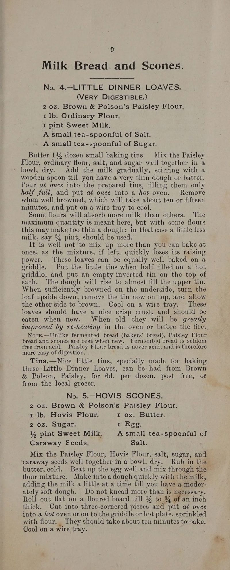 Milk Bread and Scones. No. 4.-—LITTLE DINNER LOAVES. (VERY DIGESTIBLE.) 2 0z. Brown & Polson’s Paisley flour, 1 1b. Ordinary Flour. I pint Sweet Milk, A small tea-spoonful of Salt. A small tea-spoonful of Sugar. Butter 1144 dozen small baking tins. Mix the Paisley Flour, ordinary flour, salt, and sugar well together in a ~ bowl, dry. Add the milk gradually, stirring with a wooden spoon till you have a very thin dough or batter. Pour at once into the prepared tins, filling them only half full, and put at once into a hot oven. Kemove when well browned, which will take about ten or fifteen minutes, and put on a wire tray to cool. Some flours will absorb more milk than others. The niaximum quantity is meant here, but with some flours this may make too thin a dough; in that case a little less milk, say 34 pint, should be used. It is well not to mix up more than you can bake at once, as the mixture, if left, quickly loses its raising power. ‘These loaves can be equally well baked on a griddle. Put the little tins when half tilled on a hot griddle, and put an empty inverted tin on the top of each. The dough will rise to alinost fill the upper tin. When sufficiently browned on the underside, turn the loaf upside down, remove the tin now on top, and allow the other side to brown. Cool on a wire tray. These loaves should have a nice crisp crust, and should be eaten when new. When old they will be greatly improved by re-heating in the oven or before the fire. Norr.—Unlike fermented bread (bakers’ bread), Paisley Flour bread and scones are best when new. Fermented bread is seldom free from acid. Paisley Flour bread is never acid, and is therefore more easy of digestion. Tins.—Nice little tins, specially made for baking these Little Dinner Loaves, can be had from Brown & Polson, Paisley, for 6d. per dozen, post free, ot from the local grocer. No. 5.—HOVIS SCONES. 2 oz. Brown & Polson’s Paisley Flour, 1 lb. Hovis Flour, OZ buUtter 2 oz. Sugar. 1 Egg. 1% pint Sweet Milk. A small tea-spoonful of Caraway Seeds. _ Salt. Mix the Paisley Flour, Hovis Flour, salt, sugar, and caraway seeds well together in a bowl, dry. Rub in the butter, cold. Beat up the egg well and mix through the flour mixture. Make intoa dough quickly with the milk, adding the milk a little at a time till you have a moder- ately soft dough. Do not knead more than is necessary. Roll out flat on a floured board till % to % of an inch thick. Cut into three-cornered pieces and put at once into a hot oven or on to the griddle or ht plate, sprinkled with flour. _ They should take about ten minutes to’ hake, Cool on a wire tray.