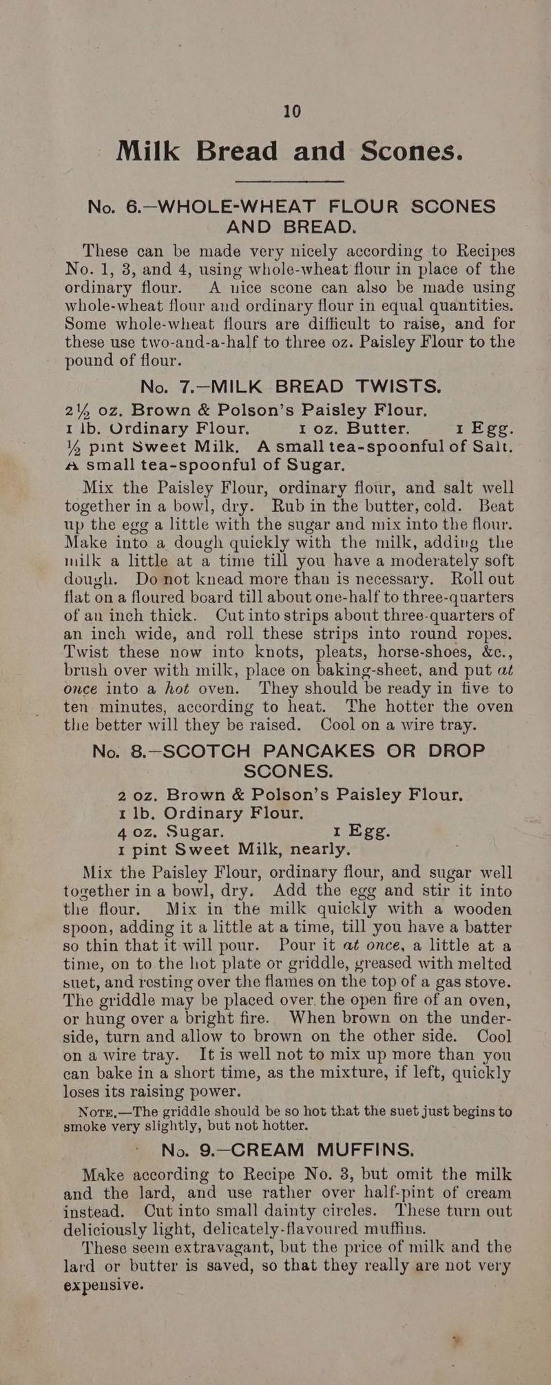 Milk Bread and Scones. No. 6.-WHOLE-WHEAT FLOUR SCONES AND BREAD. These can be made very nicely according to Recipes No. 1, 3, and 4, using whole-wheat flour in place of the ordinary flour. A nice scone can alyo be made using whole-wheat flour and ordinary flour in equal quantities. Some whole-wheat flours are difficult to raise, and for these use two-and-a-half to three oz. Paisley Flour to the pound of flour. No. 7.-MILK BREAD TWISTS. 214%, oz. Brown & Polson’s Paisley Flour. 1 1b. Ordinary Flour. 1 oz. Butter. 1 Egg. % pint Sweet Milk. A small tea-spoonful of Salt. 4 small tea-spoonful of Sugar. Mix the Paisley Flour, ordinary flour, and salt well together in a bowl, dry. Rub in the butter, cold. Beat up the egg a little with the sugar and mix into the flour. Make into a dough quickly with the milk, adding the milk a little at a time till you have a moderately soft dough. Do not knead more than is necessary. Roll out flat on a floured board till about one-half to three-quarters of an inch thick. Cut into strips about three-quarters of an inch wide, and roll these strips into round ropes. Twist these now into knots, pleats, horse-shoes, &c., brush over with milk, place on baking-sheet, and put at once into a hot oven. They should be ready in five to ten minutes, according to heat. The hotter the oven the better will they be raised. Cool on a wire tray. No. 8.—SCOTCH PANCAKES OR DROP SCONES. 20z. Brown & Polson’s Paisley Flour, 1 1b. Ordinary Flour. 4 0z. Sugar. 1 Egg. I pint Sweet Milk, nearly. Mix the Paisley Flour, ordinary flour, and sugar well together in a bowl, dry. Add the egg and stir it into the flour. Mix in the milk quickly with a wooden spoon, adding it a little at a time, till you have a batter so thin that it will pour. Pour it a¢ once, a little at a time, on to the hot plate or griddle, greased with melted suet, and resting over the flames on the top of a gas stove. The griddle may be placed over. the open fire of an oven, or hung over a bright fire. When brown on the under- side, turn and allow to brown on the other side. Cool on a wire tray. It is well not to mix up more than you can bake in a short time, as the mixture, if left, quickly loses 1ts raising power. Notre,—The griddle should be so hot that the suet just begins to smoke very slightly, but not hotter. No. 9.—CREAM MUFFINS. Make according to Recipe No. 3, but omit the milk and the lard, and use rather over half-pint of cream instead. Cut into small dainty circles. These turn out - deliciously light, delicately-flavoured muffins. These seem extravagant, but the price of milk and the lard or butter is saved, so that they really are not very expensive.