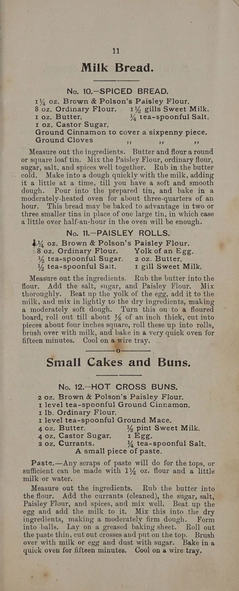 Milk Bread. No. 10.-—SPICED BREAD. 14 oz. Brown &amp; Polson’s Paisley Flour, 8 oz. Ordinary Flour. 1¥% gills Sweet Milk. I oz, Butter, Y tea-spoonful Salt. I oz. Castor Sugar. Ground Cinnamon to cover a sixpenny piece. Ground Cloves re 3 ss Measure out the ingredients. Butter and flour a round or square loaf tin. Mix the Paisley Flour, ordinary flour, sugar, salt, and spices well together. Rub in the butter cold. Make into a dough quickly with the milk, adding it a little at a time, till you have a soft and smooth dough. Pour into the prepared tin, and bake in a moderately-heated oven for about three-quarters of an hour. This bread may be baked to advantage in two or three smaller tins in place of one large tin, in which case a little over half-an-hour in the oven will be enough. No. 11.—PAISLEY ROLLS. 4, oz. Brown &amp; Polson’s Paisley Flour. -8 oz. Ordinary Flour. Yolk of an Egg. ¥% tea-spoonful Sugar. 2o0z. Butter, ¥Y, tea-spoonful Sait. 1 gill Sweet Milk. Measure out the ingredients. Rub the butter into the flour. Add the salt, sugar, and Paisley Flour. Mix thoroughly. Beat up the yolk of the egg, add it to the milk, aud mix in lightly to the dry ingredients, making a moderately soft dough. Turn this on to a floured board, roll out till about % of an inch thick, cut into pieces about four inches square, roll these up into rolls, brush over with milk, and bake in a very quick oven for fifteen minutes. Cool on = tray. Small Cakes and Buns. No. 12.—HOT CROSS BUNS, 2 0z. Brown &amp; Polson’s Paisley Flour. 1 level tea-spoonful Ground Cinnamon. 1 lb. Ordinary Flour, I level tea-spoonful Ground Mace. 4 oz. Butter. 4 pint Sweet Milk. 4 oz. Castor Sugar. 1 Egg. 2 oz. Currants. YY tea-spoonful Salt. A small piece of paste. Paste.—Any scraps of paste will do for the tops, or sufficient can be made with 1% oz. flour and a little milk or water. Measure out the ingredients. Rub the butter into the flour. Add the currants (cleaned), the sugar, salt, Paisley Flour, and spices, and mix well. Beat up the egg and add the milk to it. Mix this into the dry ingredients, making a moderately firm dough. Form into balls. Lay on a greased baking sheet. Roll out the paste thin, cut out crosses and put on the top. Brush over with milk or egg and dust with sugar. Bake ina. quick oven for fifteen minutes. Cool on a wire tray.