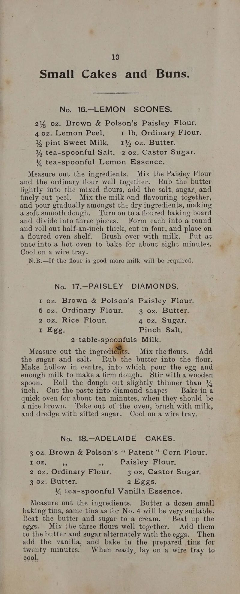 Small Cakes and Buns. Ce ee No. 16.—LEMON SCONES. 2% oz. Brown & Polson’s Paisley Flour. 4 oz. Lemon Peel. 1 lb. Ordinary Flour. Y% pint Sweet Milk. 1% oz. Butter. ¥% tea-spoonful Salt. 2 oz. Castor Sugar. Y, tea-spoonful Lemon Essence. Measure out the ingredients. Mix the Paisiey Flour and the ordinary flour well together. Rub the butter lightly into the mixed flours, add the salt, sugar, and finely cut peel. Mix the milk and flavouring together, and pour gradually amongst the dry ingredients, making a soft smooth dough. Turn on toa floured baking board and divide into three pieces. Form each into a round and roll out half-an-inch thick, cut in four, and place on a floured oven shelf. Brush over with milk. Put at once into a hot oven to bake for about eight minutes. Cool on a wire tray. N.B.—If the flour is good more milk will be required. No. 17.—PAISLEY DIAMONDS. 1 oz. Brown & Polson’s Paisley Flour. 6 oz. Ordinary Flour. 3 0z. Butter. 2 oz. Rice Flour. 4 oz. Sugar, 1 Egg. Pinch Salt. 2 table-spoonfuls Milk. Measure out the ingrediéits. Mix theflours. Add the sugar and salt. Rub the butter into the flour. Make hollow in centre, into which pour the egg and enough milk to make a firm dough. Stir with a wooden spoon. Roll the dough out slightly thinner than 4 inch. Cut the paste into diamond shapes Bake ina quick oven for about ten minutes, when they should be a nice brown. Take out of the oven, brush with milk, and dredge with sifted sugar. Cool on a wire tray. No. 18.—ADELAIDE CAKES. 3 oz. Brown & Polson’s “‘ Patent’’ Corn Flour. I oz. 4 By Paisley Flour, 2 oz. Ordinary Flour. 3 oz. Castor Sugar. 3 oz. Butter. 2 Eggs. Y tea-spoonful Vanilla Essence. Measure out the ingredients. Butter a dozen small baking tins, same tins as for No. 4 will be very suitable. seat the butter and sugar to a cream. Beat up the egys. Mix the three flours well together. Add them to the butter and sugar alternately with the eyes. Then add the vanilla, and bake in the prepared tins for twenty minutes. When ready, lay on a wire tray to cool, ;