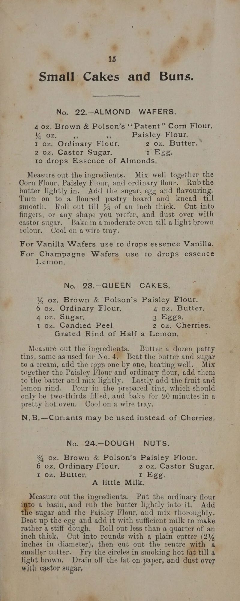 15 zi Small Cakes and Buns. No. 22.-ALMOND WAFERS. 4 oz. Brown & Polson’s ‘‘ Patent” Corn Flour. Y oz, ie a Paisley Flour. 1 oz. Ordinary Flour. 2 OF. ES UtLeDae 2 oz. Castor Sugar. 1 Egg. 1o drops Essence of Almonds. Measure out the ingredients. Mix well together the Corn Flour, Paisley Flour, and ordinary flour. Rub the butter lightly in. Add the sugar, ege and flavouring. Turn on to a floured pastry board and knead till smooth. Roll out till % of an inch thick. Cut into fingers, or any shape you prefer, and dust over with castor sugar. Bake in a moderate oven till a light brown colour. Cool on a wire tray. For Vanilla Wafers use 10 drops essence Vanilla. For Champagne Wafers use Io drops essence Lemon. No. 23.-—QUEEN CAKES, Y% oz. Brown & Polson’s Paisley Flour. 6 oz. Ordinary Flour. 4;9Oz4 Butters 4 oz. Sugar. 3 Eggs. t.og., Candied Peel, 2, oz Cherries; Grated Rind of Half a Lemon. ; Measure out the ingredients. Butter a dozen patty tins, same as used for No.4. Beat the butter and sugar to a cream, add the eggs one by one, beating well. Mix together the Paisley Flour and ordinary flour, add them to the batter and mix lightly. Lastly add the fruit and lemon rind. Pour in the prepared tins, which should only be two-thirds filled, and bake for 20 minutes in a pretty hot oven. Cvol on a wire tray. N.8B.—Currants may be used instead of Cherries. No. 24.—DOUGH NUTS. 3, oz. Brown & Polson’s Paisley Flour. 6 oz, Ordinary Flour, 2 oz. Castor Sugar, 1 oz. Butter. 1 Egg A little Milk, Measure out the ingredients. Put the ordinary flour igte a basin, and rub the butter lightly into it. Add the sugar and the Paisley Flour, and mix thoroughly. Beat up the egg and add it with sufficient milk to make rather a stiff dough. Roll out less than a quarter of an inch thick. Cut into rounds with a plain cutter (2% inches in diameter), then cut out the centre with a smaller cutter. Fry the circles in smoking hot fat till a light brown. Drain off the fat on paper, and dust oyer with castor sugar,