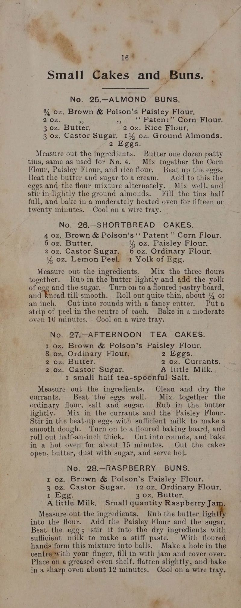 x: : Tay 16 ‘ . Small Cakes and Buns. No. 25.—ALMOND BUNS. 34, oz, Brown & Polson’s Paisley Flour. 2.02: ms a ‘* Patent” Corn Flour. 4 0z. Butter, 2 oz. Rice Flour. 3 oz. Castor Sugar. 14% oz. Ground Almonds. 2 Eggs. Measure out the ingredients. Butter one dozen patty tius, same as used for No. 4. Mix together the Corn Flour, Paisley Flour, and rice flour. Beat up the eggs. Beat the butter and sugar toa cream. Add to this the. eggs and the flour mixture alternately. Mix well, and stir in lightly the ground almonds. [Fill the tins half full, and bake in a moderately heated oven for fifteen or . twenty minutes. Cool on a wire tray. No. 26.-—SHORTBREAD CAKES. 4 0z. Brown & Poison’s ‘‘ Patent ”’ Corn Flour. 6 oz. Butter, ¥ oz. Paisley Flour. 2oz. Castor Sugar. 6o0z. Ordinary Flour. ¥% oz. Lemon Peel. 1 Yolk of Egg. Measure out the ingredients. Mix the three flours together. Rub in the butter lightly and add the yolk of egg and the sugar. Turn on toa floured pastry board, and knead till smooth. Roll out quite thin, about 4 ot ‘an inch. Cut into rounds with a fancy cutter. Puta strip of peel in the centre of each. Bake in a moderate oven 10 minutes. Cool on a wire tray. No. 27.-—AFTERNOON TEA CAKES. 1.oz. Brown & Polson’s Paisley Flour. 8 oz. Ordinary Flour, 2 Eggs. 2 oz. Butter. 2 oz. Currants. 2 oz. Castor Sugar. A little Milk. 1 small half tea-spoonful Salt. Measure out the ingredients. Clean and dry the currants. Beat the eggs well. Mix together the ordinary flour, salt and sugar. Rub in the butter lightly. Mix in the currants and the Paisley Flour. Stir in the beat-up eggs with sufficient milk to make a smooth dough. ‘Turn on to a floured baking board, and roll out half-an-inch thick. Cut into rounds, and bake in a hot oven for about 15 minutes. Cut the cakes open, butter, dust with sugar, and serve hot. No. 28.—RASPBERRY BUNS. 1 oz. Brown & Polson’s Paisley Flour. 3 oz. Castor Sugar. 12 0z. Ordinary Flour. 1 Egg. 3 oz. Butter. A little Milk. Small quantity ie eee Measure out the ingredients. Rub the butter light into the flour. Add the Paisley Flour and the sugar. Beat the egg; stir it into the dry ingredients with sufficient milk to make a stiff paste. With floured hands form this mixture into balls. Make a hole in the centre with your finger, fill in with jam and cover over. Place on a greased even shelf, flatten slightly, and bake ina sharp oven about 12 minutes. Cool on a wire tray. ra