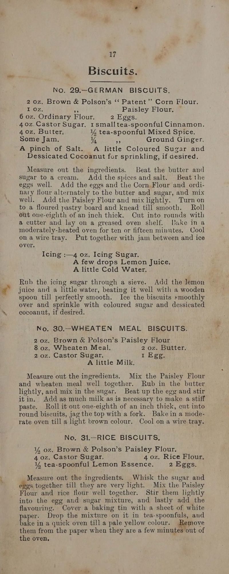 Biscuits. NO. 29.—GERMAN BISCUITS. 2 0z. Brown & Polson’s ‘‘ Patent ’’ Corn Flour. Tioz. a Paisley Flour. © 6 oz. Ordinary Flour. 2 Eggs. .40z.Castor Sugar, 1smalltea-spoonful Cinnamon. 4 0z, Butter. ¥ tea-spoonful Mixed Spice. Some Jam. Y a Ground Ginger. A pinch of Salt. A little Coloured Sugar and Dessicated Cocoanut for sprinkling, if desired. Measure out the ingredients. Beat the butter and Sugar to a cream. Add the spices and salt. Beat the egos well. Add the eggs and the Corn Flour and ordi- nary flour alternately to the butter and sugar, and mix well. Add the Paisley Flour and mix lightly. Turn on to a floured pastry board and knead till smooth. Roll out one-eighth of an inch thick. Cut into rounds with a cutter and lay on a greased oven shelf. Dake in a moderately-heated oven for ten or fifteen minutes. Cool ona wire tray. Put together with jam between and ice over. Icing :—4 oz. Icing Sugar. A few drops Lemon Juice. A little Cold Water. Rub the icing sugar through a sieve. Add the lemon ¢ juice and a little water, beating it well with a wooden spoon till perfectly smooth. Ice the biscuits smoothly over and sprinkle with coloured sugar and dessicated % cocoanut, if desired. No. 80.-WHEATEN MEAL BISCUITS. 20z. Brown & Polson’s Paisley Flour. 8 oz. Wheaten Meal. 2 oz. Butter. 2 oz. Castor Sugar. I Egg. A little Milk, Measure out the ingredients. Mix the Paisley Flour and wheaten meal well together. Rub in the butter lightly, and mix in the sugar. Beat up the egg and stir itin. Add as much milk as is necessary to make a stiff paste. Roll it out one-eighth of an inch thick, ent into round biscuits, jag the top with a fork. Bake in a mode- rate oven till a light brown colour. Cool on a wire tray. No. 31.—RICE BISCUITS. ¥% oz. Brown & Polson’s Paisley Flour, 4 oz. Castor Sugar. 4 0z. Rice Flour. ¥% tea-spoonful Lemon Essence, 2 Eggs. Measure out the ingredients. Whisk the sugar and ees together till they are very light. Mix the Paisley Flour and rice flour well together. Stir them lightly into the egg and sugar mixture, and lastly add the flavouring. Cover a baking tin with a sheet of white paper. Drop the mixture on it in tea-spoonfuls, and bake in a quick oven till a pale yellow colour. move them from the paper when they are a few minutes out of the oven,