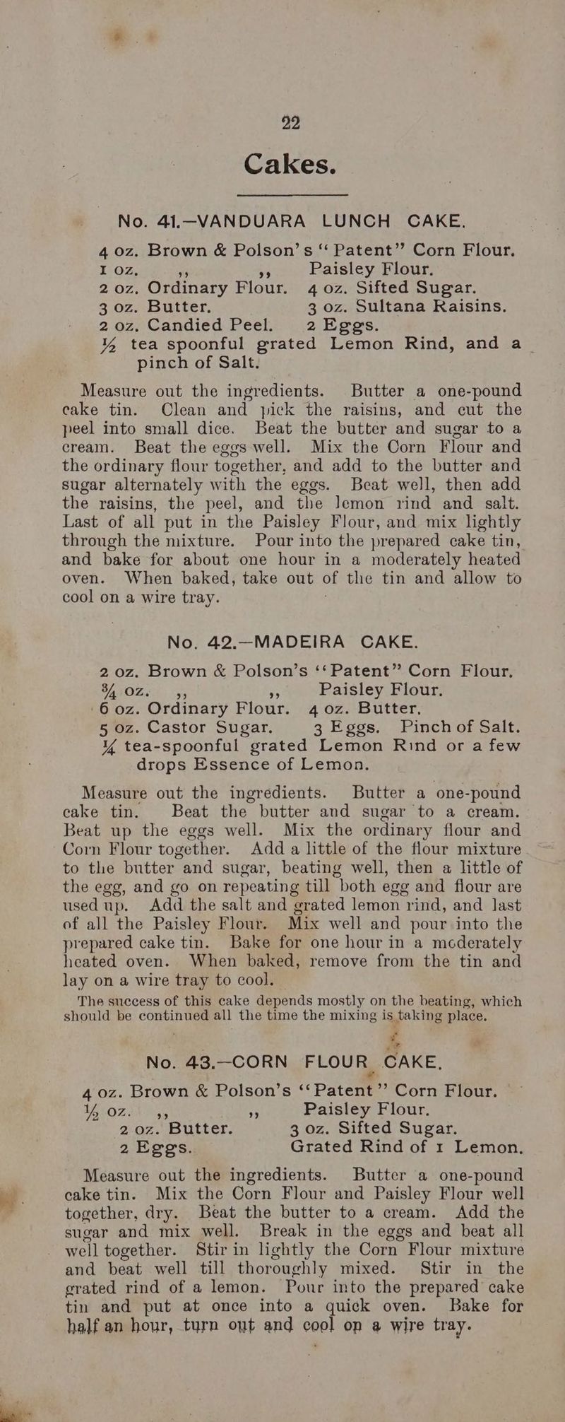 99 Cakes. No. 41.—VANDUARA LUNCH CAKE. 4 0z. Brown & Polson’s “ Patent”? Corn Flour. I oz, vy Paisley Flour. 2-0z, Ordinary Flour. 4 0z. Sifted Sugar. 3 oz. Butter. 3 oz. Sultana Raisins. 20z, Candied Peel. 2 Eggs. 4 tea spoonful grated Lemon Rind, and a_ pinch of Salt. Measure out the ingredients. Butter a one-pound cake tin. Clean and yick the raisins, and cut the peel into small dice. Beat the butter and sugar to a cream. Beat the eggs well. Mix the Corn Flour and the ordinary flour together, and add to the butter and sugar alternately w ith the eggs. Beat well, then add the raisins, the peel, and the lemon rind and salt. Last of all put in the Paisley Flour, and mix lightly through the mixture. Pour into the prepared cake tin, and bake for about one hour in a moderately heated oven. When baked, take out of the tin and allow to cool on a wire tray. No. 42.—MADEIRA CAKE. 2 0z. Brown & Polson’s ‘‘ Patent” Corn Flour. 34 OZ. 35 Paisley Flour, 6 oz. Ordinary Flour. 40z. Butter, 5 oz. Castor Sugar. 3 Eggs. Pinch of Salt. Y tea-spoonful grated Lemon Rind or a few drops Essence of Lemon. Measure out the ingredients. Butter a one- -pound cake tin. Beat the butter and sugar to a cream. Beat up the eggs well. Mix the ordinary flour and Corn Flour together. Add a little of the flour mixture to the butter and sugar, beating well, then a little of the egg, and go on repeating till both egg and flour are used up. Add the salt and ‘erated lemon rind, and last of all the Paisley Flour. Mix well and pour into the prepared cake tin. Bake for one hour in a mcderately heated oven. When baked, remove from the tin and lay on a wire tray to cool. The success of this cake depends mostly on the beating, which should be continued all the time the mixing is taking place. | % No. 43.-CORN FLOUR CAKE, 4 0z. Brown & Polson’s ‘Patent’ Corn Flour. A OY A : Paisley Flour. 2 oz. Butter. 3 oz. Sifted Sugar. 2 Eggs. Grated Rind of 1 Lemon, Measure out the ingredients. Butter a one-pound cake tin. Mix the Corn Flour and Paisley Flour well together, dry. Beat the butter to a cream. Add the sugar and mix well. Break in the eggs and beat all well together. Stir in lightly the Corn Flour mixture and beat well till thoroughly mixed. Stir in the grated rind of a lemon. Pour into the prepared cake tin and put at once into a quick oven. Bake for half an hour, turn oyt and cool op a wire tray.