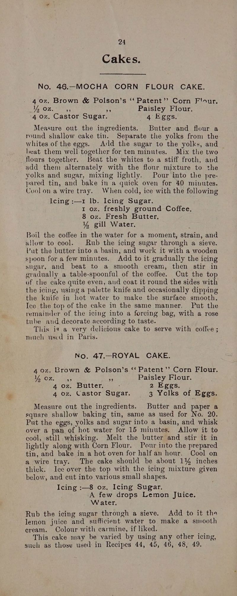 Cakes. No. 46.—MOCHA CORN FLOUR CAKE. 4 0z. Brown & Polson’s “‘ Patent’’ Corn F'our. Lom OZ (ey: i Paisley Flour. ‘4 0z, Castor Sugar. 4 Eggs. Measure out the ingredients. Butter and flour a round shallow cake tin. Separate the yolks from the whites of the eggs. Add the sugar to the yolks, and heat them well.together for ten minutes. Mix the two flours together. Beat the whites to a stiff froth, aud add them alternately with the flour mixture to the yolks and sugar, mixing lightly. Pour'into the pre- pared tin, and bake in a quick oven for 40 minutes. Cool on a wire tray. When cold, ice with the following Icing :—1 lb. Icing Sugar. 1 oz. freshly ground Coffee, 8 oz. Fresh Butter, ¥ gill Water. Boil the coffee in the water for a moment, strain, and allow to cool. Rub the icing sugar through a sieve. Put the butter into a basin, and work it with a wooden spoon for a few minutes. Add to it gradually the icing sugar, and beat to a smooth cream, then stir in wradually a table-spoonful of the coffee. Cut the top of the cake quite even, and coat it round the sides with the icing, using a palette knife and occasionally dipping the knife in hot water to make the surface smooth. Ice the top of the cake in the same manner. Put the remainder of the icing into a forcing bag, with a rose tube and decorate according to taste. This is a very delicious cake to serve with coffve ; much used in Paris. No. 47.—ROYAL CAKE. 40z. Brown & Polson’s ‘‘ Patent’’ Corn Flour. Veo. os oe Paisley Flour. 4 oz. Butter. 2 Eggs. 4 oz. Castor Sugar. 3 Yolks of Eggs. Measure out the ingredients. Butter and paper a square shallow baking tin, same as used for No. 20. Put the eggs, yolks and sugar into a basin, and whisk over a pan of hot water for 15 minutes, Allow it to cool, still. whisking. Melt the butter and stir it in lightly along with Corn Flour. Pour into the prepared tin, and bake in a hot oven for half an hour. Cool on a wire tray. The cake should be about 14% inches thick. Ice over the top with the icing mixture given below, and cut into various small shapes. Icing :—8 oz. Icing Sugar. A few drops Lemon Jitice. W ater. Rub the icing sugar through a sieve. Add to it the lemon juice and sufficient water to make a smooth cream. Colour with carmine, if liked. This cake may be varied by using any other icing, such as those used in Recipes 44, 45, 46, 48, 49.
