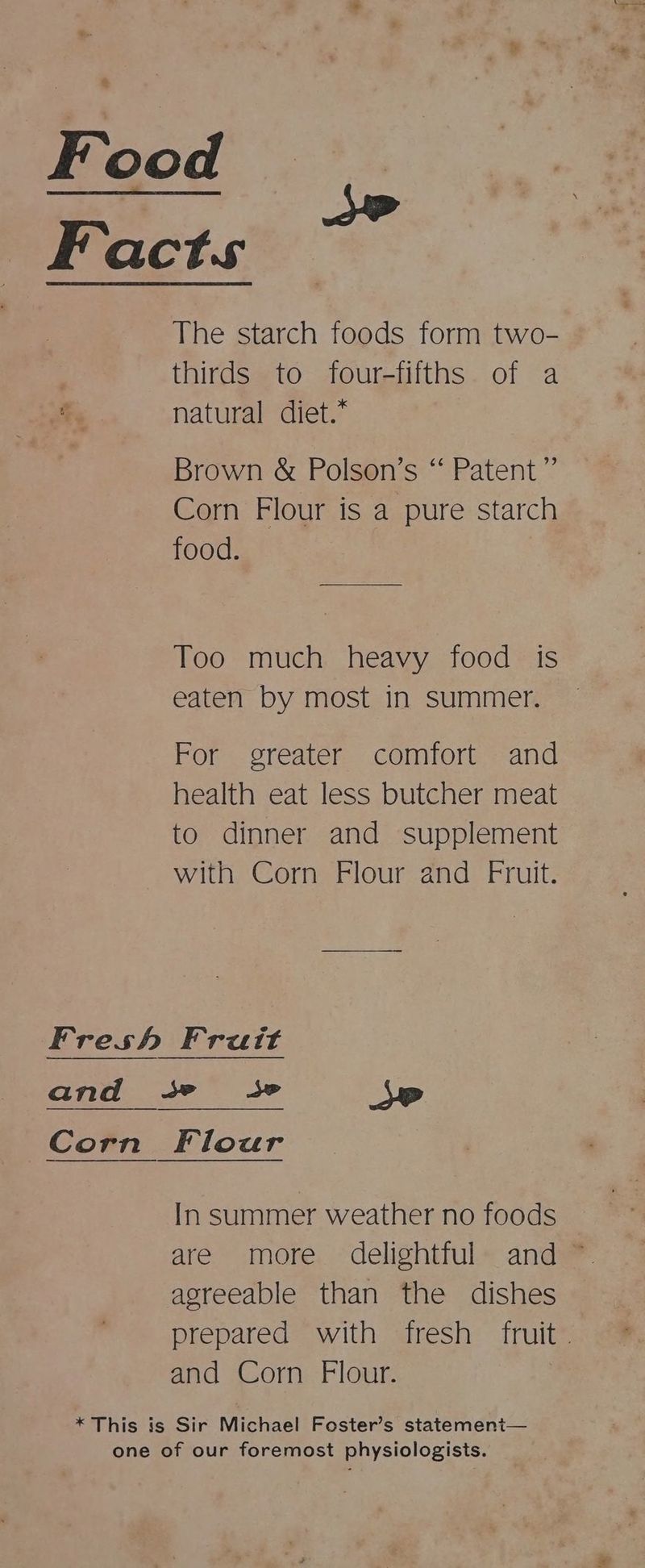 Food Facts The starch foods form two- . thirds to four-fifths of a ts natural diet.* Brown &amp; Polson’s “ Patent” Corn Flour is a pure starch food. Too much heavy food is eaten by most in summer. For greater comfort and health eat less butcher meat to dinner and supplement with Corn Flour and Fruit. Fresh Frutt and +s» 3» SP Corn Flour In summer weather no foods are more delightful and ~ agreeable than the dishes prepared with fresh fruit. and Corn Flour. * This is Sir Michael Foster’s statemenit— one of our foremost physiologists.