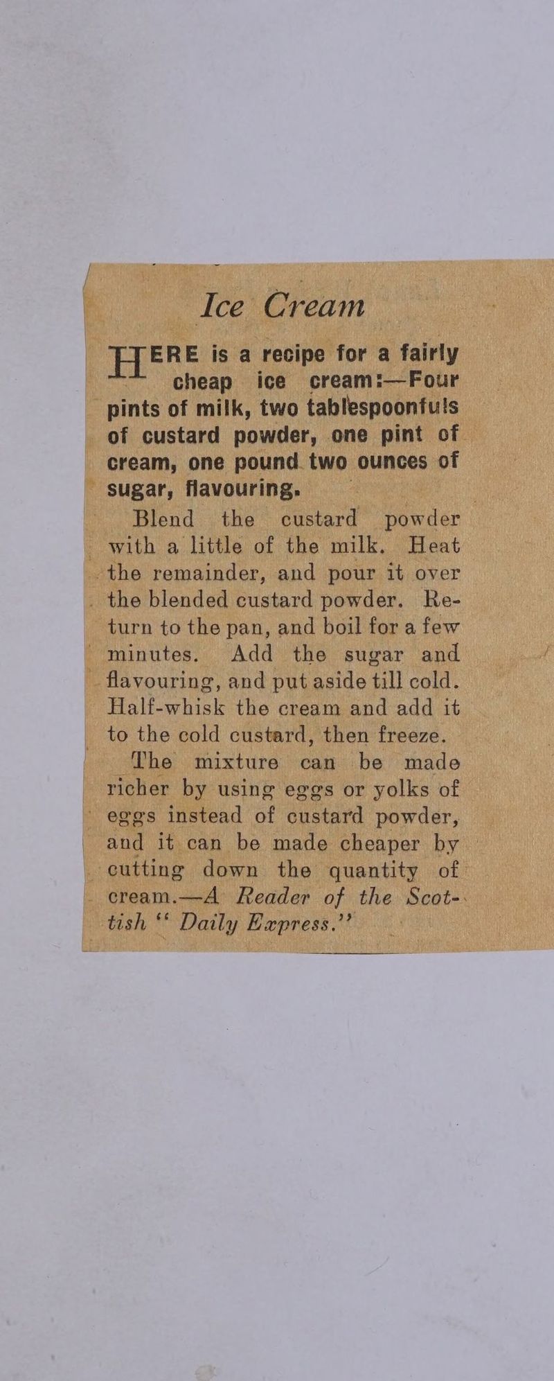 | Ice Cream | EERE is a recipe for a fairly | cheap ice cream:—Four _ pints of milk, two tablespoonfuls of custard powder, one pint of cream, one pound. two ounces of sugar, flavouring. ; | Blend the custard powder with a little of the milk. Heat the remainder, and pour it over _ the blended custard powder. Re- turn to the pan, and boil for a few minutes. Add the sugar and _ flavouring, and put aside till cold. Half-whisk the cream and add it to the cold custard, then freeze. ‘The mixture can be made richer by using eggs or yolks of eggs instead of custard powder, and it can be made cheaper by — _ cutting down the quantity of. . cream.—A Reader of the Scot-: tish *‘ Daily Express.’’