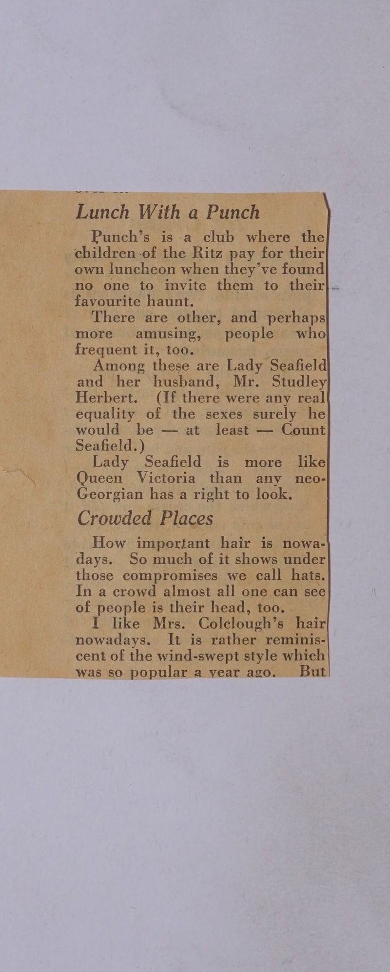I eee Lach With a Punch own luncheon when they’ve found no one to invite them to their}. favourite haunt. There are other, and perhaps more amusing, people who frequent it, too. and her ‘husband, Mr. Studley Herbert. (If there’ were any real equality of the sexes surely he would be — at least — Count Seafield.) Lady Seafield is more like Queen Victoria than any neo- - Georgian has a right to look. Crowded Places How important hair is nowa- days. So much of it shows under those compromises we call hats. In a crowd almost all one can see of people is their head, too. I like Mrs. Colclough’s hair nowadays. It is rather reminis- cent of the wind-swept style which was so popular a year ago. But