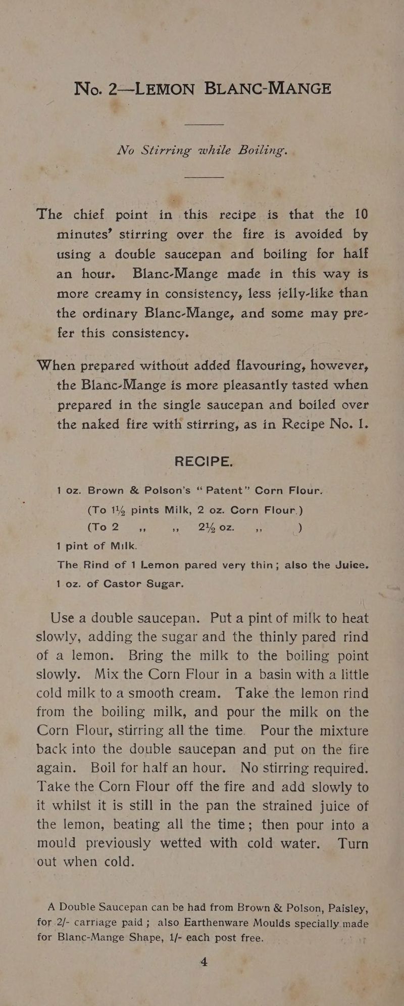 No. 2—LEMON BLANC-MANGE No Stirring while Boiling. The chief point in this recipe is that the 10 minutes’ stirring over the fire is avoided by using a double saucepan and boiling for half an hour. Blanc-Mange made in this way is more creamy in consistency, less jelly-like than the ordinary Blanc-Mange, and some may pre- fer this consistency. ‘When prepared without added flavouring, however, the Blanc-Mange is more pleasantly tasted when prepared in the single saucepan and boiled over the naked fire with stirring, as in Recipe No. I. RECIPE. 1 oz. Brown &amp; Polson’s “ Patent” Corn Flour. (To 1144 pints Milk, 2 oz. Corn Flour.) (To 2 Ae » 2% oz. 53 ) 1 pint of Milk. The Rind of 1 Lemon pared very thin; also the Juice. 1.oz. of Castor Sugar. Use a double saucepan. Puta pint of milk to heat slowly, adding the sugar and the thinly pared rind of a lemon. Bring the milk to the boiling point slowly. Mix the Corn Flour in a basin with a little cold milk to a smooth cream. Take the lemon rind from the boiling milk, and pour the milk on the Corn Flour, stirring all the time. Pour the mixture back into the double saucepan and put on the fire again. Boil for half an hour. No stirring required. Take the Corn Flour off the fire and add slowly to it whilst it is still in the pan the strained juice of the lemon, beating all the time; then pour into a mould previously wetted with cold water. Turn out when cold. A Double Saucepan can be had from Brown &amp; Polson, Paisley, for 2/- carriage paid; also Earthenware Moulds specially.made for Blanc-Mange Shape, 1/- each post free. +