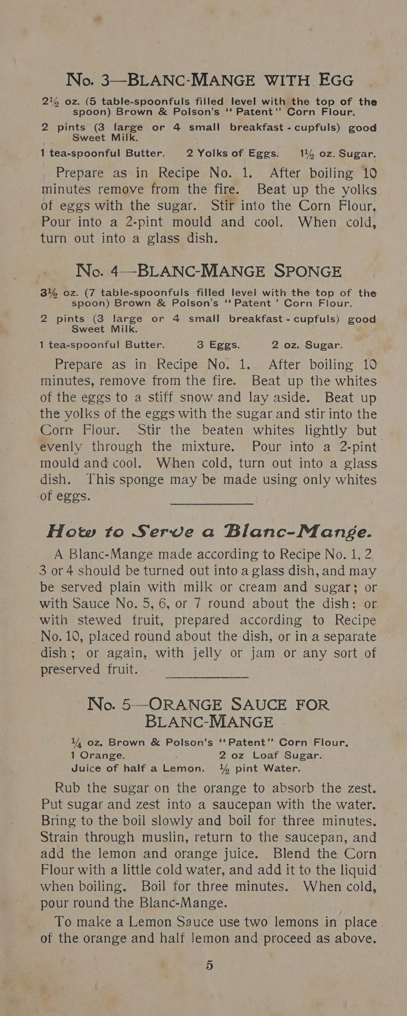 No. 3—BLANC-MANGE WITH EGG 2% oz. (5 table-spoonfuls filled level with the top of the spoon) Brown &amp; Polson’s ‘‘ Patent”? Corn Flour. 2 pints (3 large or 4 small breakfast -cupfuls) good Sweet Milk. 1 tea-spoonful Butter. 2 Yolks of Eggs. 1144 oz. Sugar, Prepare as in Recipe No. 1. After boiling 10 minutes remove from the fire. Beat up the yolks of eggs with the sugar. Stir into the Corn Flour, Pour into a 2-pint mould and cool. When cold, turn out into a glass dish. No. 4—-BLANC-MANGE SPONGE 3% oz. (7 table-spoonfuls filled level with the top of the spoon) Brown &amp; Polson’s ‘‘ Patent’ Corn Flour. 2 pints (3 large or 4 small breakfast -cupfuls) good Sweet Milk. 1 tea-spoonful! Butter. 3 Eggs. 2 oz. Sugar. Prepare as in Recipe No. 1.. After boiling 10 minutes, remove from the fire. Beat up the whites of the eggs to a stiff snow and lay aside. Beat up the yolks of the eggs with the sugar and stir into the Corn Flour. Stir the beaten whites lightly but evenly through the mixture. Pour into a 2-pint mould and cool. When cold, turn out into a glass dish. This sponge may be made using only whites of eggs. How to Serve a Blanc-Mange. A Blanc-Mange made according to Recipe No. 1, 2. 3 or 4 should be turned out into a glass dish, and may be served plain with milk or cream and sugar} or with Sauce No. 5, 6, or 7 round about the dish; or with stewed fruit, prepared according to Recipe No. 10, placed round about the dish, or in a separate dish; or again, with jelly or jam or any sort of preserved fruit. No. 5—ORANGE SAUCE FOR BLANC-MANGE 4 oz Brown &amp; Polson’s ‘‘Patent’”’ Corn Flour, 1 Orange. 2 oz Loaf Sugar. Juice of half a Lemon. % pint Water. Rub the sugar on the orange to absorb the zest. Put sugar and zest into a saucepan with the water. Bring to the boil slowly and boil for three minutes. Strain through muslin, return to the saucepan, and add the lemon and orange juice. Blend the Corn Flour with a little cold water, and add it to the liquid when boiling. Boil for three minutes. When cold, pour round the Blanc-Mange. To make a Lemon Sauce use two lemons in place of the orange and half lemon and proceed as above.