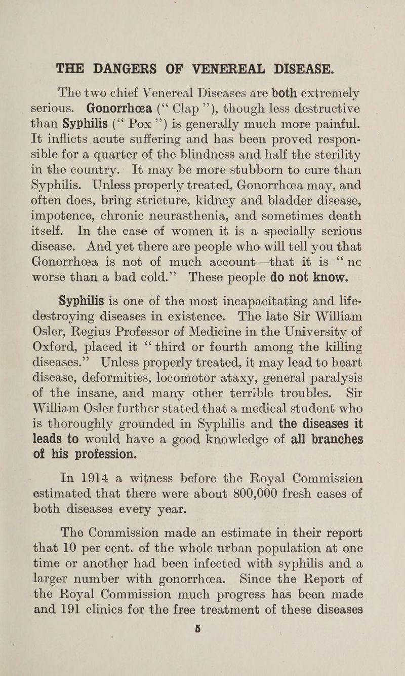 The two chief Venereal Diseases are both extremely serious. Gonorrheea (“* Clap ’’), though less destructive than Syphilis (“‘ Pox ’’) is generally much more painful. It inflicts acute suffering and has been proved respon- sible for a quarter of the blindness and half the sterility in the country. It may be more stubborn to cure than Syphilis. Unless properly treated, Gonorrhcea may, and often does, bring stricture, kidney and bladder disease, impotence, chronic neurasthenia, and sometimes death itself. In the case of women it is a specially serious disease. And yet there are people who will tell you that Gonorrhea is not of much account—that it is “‘nc worse than a bad cold.”” These people do not know. Syphilis is one of the most incapacitating and life- destroying diseases in existence. The late Sir William Osler, Regius Professor of Medicine in the University of Oxford, placed it “‘ third or fourth among the killing diseases.”’ Unless properly treated, it may lead to heart disease, deformities, locomotor ataxy, general paralysis of the insane, and many other terrible troubles. Sir William Osler further stated that a medical student who is thoroughly grounded, in Syphilis and the diseases it leads to would have a good knowledge of all branches of his profession. In 1914 a witness before the Royal Commission estimated that there were about 800,000 fresh cases of both diseases every year. The Commission made an estimate in their report that 10 per cent. of the whole urban population at one time or another had been infected with syphilis and a larger number with gonorrhea. Since the Report of the Royal Commission much progress has been made and 191 clinics for the free treatment of these diseases