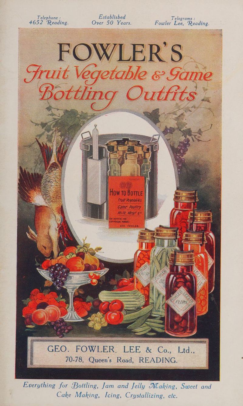 Telephone : Established Telegrams : 4652 Reading. Over 50 Years. Fowler Lee, Reading. ere Bates F Spears titimeg Fruit legeriks, Came FUT y MK Meds £° FUR DOMES ANG: COR MEAL NESTE SEO. FOWLER GEO, FOWLER LEE &amp; Co., Lid. 10-78, Queen's Road, READING. Everything for Bottling, Jam and Jelly aking. Sweet and Cake Making, Icing, Crystallizing, etc.