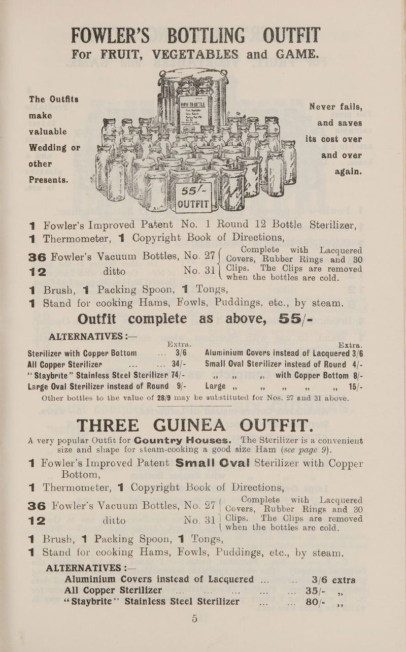 The Outfits Never fails, make and sayes valuable its cost over Wedding or and over other again. Presents. f AY aa itt AN: 7 Wilh i ie Ms Aten x 4 Fowler’s Improved Patent No. 1 Round 12 Bottle Sterilizer, 41 Thermometer, 4 Copyright Book of Directions, Complete with Lacquered 36 Fowler’s Vacuum Bottles, No. 27} covers, pes Rings and 30 12 ditto No. 31 Clips. The Clips are removed when the bottles are cold. 4 Brush, 41 Packing Spoon, 4 Tongs, 4 Stand for cooking Hams, Fowls, Puddings, etc., by steam. Outfit complete as above, 55/- ALTERNATIVES :— Extra. Extra. Sterilizer with Copper Bottom <a 38 Aluminium Covers instead of Lacquered 3/6 All Copper Sterilizer Ae ... 34/- Small Oval Sterilizer instead of Round 4/- ‘ Staybrite” Stainless Steel Sterilizer 74/- a ae ,», With Copper Bottom 8/- Large Oval Sterilizer instead of Round 9/- Large _,, i o - a UBils Other bottles to the value of 28/9 may be substituted for Nos. 27 and 31 above. THREE GUINEA OUTFIT. A very popular Outfit for Gountry Houses. The Sterilizer is a convenient size and shape for steam-cooking a good size Ham (see page 9). 1 Fowler’s Improved Patent Small Oval Sterilizer with Copper Bottom, 41 Thermometer, 1 Copyright Book of Directions, : es Complete bh iy d 36 Fowler's Vacuum Bottles, No. 27 | Covers, cone ithe aud litto No. 31) Clips. The Clips are removed Bc : { when the bottles are cold. 41 Brush, 1 Packing Spoon, 41 Tongs, 1 Stand for cooking Hams, Fowls, Puddings, etc., by steam. ALTERNATIVES :— Aluminium Covers instead of Lacquered ... .. 8/6 extra All Copper Sterilizer... ote is te aa, ‘‘Staybrite’’ Stainless Steel Sterilizer ash caer) gee