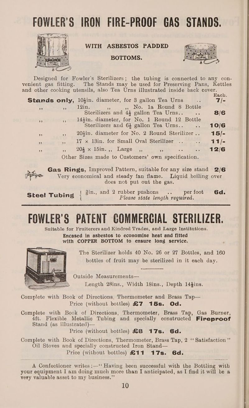 FOWLER'S IRON FIRE-PROOF GAS STANDS. Gh RT Saal ee pele OW bra es — eo i ‘5 , 2 ii i Bly hic Pes i = iy 4 ¢ i Z 2 a iin t = Tt ~~ | : | ! m= ih Designed for Fowler's Sterilizers; the tubing is connected to any con- venient gas fitting. The Stands may be used for Preserving Pans, Kettles and other cooking utensils, also Tea Urns illustrated inside back cover. WITH ASBESTOS PADDED BOTTOMS. Each. Stands only, 10din. diameter, for 83 gallon Tea Urns 7 7/- s £ 12in. No. la Round 8 Bottle Sterilizers and 43 gallon Tea Urns.. os 8/6 ; ,, 143in. diameter, for No. 1 Round 12 Bottle Sterilizers and 64 gallon Tea Urns.. .. 10/6 ,, 204in. diameter for No. 2 Round Sterilizer... 15/- ‘ 5% 17 x 13in. for Small Oval Sterilizer .. ne 11/- * bs 20sexes bin. Large 3) 2s +e a .- 12/6 Other Sizes made to Customers’ own specification. Gas Rings, Improved Pattern, suitable for any size stand 2/6 Very economical and steady fan flame. Liquid boiling over does not put out the gas. 4 . gin., and 2 rubber pushons .. per foot 6d. Steel Tubing | Please state length required. FOWLER'S PATENT GOMMERGIAL STERILIZER. Suitable for Fruiterers and Kindred Trades, and Large Institutions. Encased in asbestos to economise heat and fitted with COPPER BOTTOM to ensure long service. The Sterilizer holds 40 No. 26 or 27 Bottles, and 160 bottles of fruit may be sterilized in it each day. Outside Measurements— Length 28ins., Width 18ins., Depth 144ins. Complete with Book of Directions, Thermometer and Brass Tap— Price {without bottles) &7 15s. Od. Complete with Book of Directions, Thermometer, Brass Tap, Gas Burner, 4ft. Flexible Metallic Tubing and specially constructed Fireproof Stand (as illustrated)— Price (without bottles) £8 17s. Gd. Complete with Book of Directions, Thermometer, Brass Tap, 2 ‘‘ Satisfaction ”’ Oil Stoves and specially constructed Iron Stand— Price (without bottles) a 1 #17s. Gd. A Hontostlonce writes :—‘‘ Having Ke successful with the Bottling with your equipment I am doing much more than I anticipated, as I find it will be a very valuable asset to my business.”’