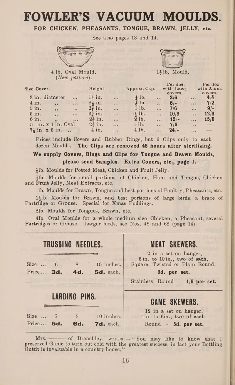 FOWLER’S VACUUM MOULDS. FOR CHICKEN, PHEASANTS, TONGUE, BRAWN, JELLY, etc. See also pages 13 and 14. 4 1b. Oval Mould. 141b. Mould. (New pattern). Per doz. Per doz Size Cover. Height. Approx. Cap. with Lacq. with Alum. covers. covers. 3in. diameter... Zin. be } lb. ‘oa OL ong 4/4 4 in. i “ 24 in. ee $ lb. nee 6/- Ay 7/2 5 in. oi ee 2% in. ee 1 Ib. Arse 7/6 Me 9/- 5 in. s aes 32 in. ails 13 lb. ne 10/9 a 12/3 6 in. - es 24 in. aa 2 |b. ose Wedel .. 15/6 5 in. x 4 in. Oval 24 in. ie ipl: eee. 110 ean — Tein xebunwes, 4 in. he 4 lb. we = Q4/- ae -- Prices include Covers and Rubber Rings, but 6 Clips only to each dozen Moulds. The Clips are removed 48 hours after sterilizing. We supply Covers, Rings and Clips for Tongue and Brawn Moulds, please send Samples. Extra Covers, etc., page 1. tlb. Moulds for Potted Meat, Chicken and Fruit Jelly. 4lb. Moulds for small portions of Chicken, Ham and Tongue, Chicken and Fruit Jelly, Meat Extracts, etc. 1lb. Moulds for Brawn, Tongue and best portions of Poultry, Pheasants, etc. 14lb. Moulds for Brawn, and best portions of large birds, a brace of Partridge or Grouse. Special for Xmas Puddings. 2lb. Moulds for Tongues, Brawn, etc. 4lb. Oval Moulds for a whole medium size Chicken, a Pheasant, several Partridges or Grouse. Larger birds, see Nos. 48 and 62 (page 14). TRUSSING NEEDLES. MEAT SKEWERS. 12 in a set on hanger, 5in. to 10in., two of each, Size oe. ae 8 10 inches. Square, Twisted or Plain Round. Price... 3d. 4d. 5d. each. 9d. per set. Se 2 Stainless, Round - 1/6 per set. GAME SKEWERS. 12 in a set on hanger, Size ... 6 8 10 inches. din, to 6in., two of each. Price... Sd. 6d. 7d. each. Round - 5d. per set. Mrs. —_-——of Brenchley, writes:—‘‘ You may like to know that |