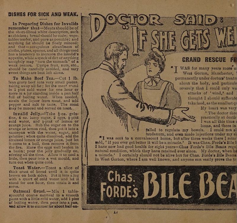 _ BESHES FOR SICK AND WEAK, remember that—Meats should be of as chicken; breadshould be stale; vege- tables tender, and pure as possible; and anything fat should be finely minced; and that—scrupulous cleanliness of cloths, plates, spoons, and all things used has a tendency to increase the invalid’s appetite, while a speck of dirt or anything weak person. Unripe fruit, nuts, etc., should be carefully avoided, and very sweet things are best leit alone. To Make Beef Tea.—Cut 1 Ib. fean gravy beef into very smali pieces, taking away all fat; let the meat stand full of boiling water. When needed, strain the liquor from meat, and add pepper and salt to taste. The meat may be minced and served on toast. tine, 6 oz. lump sugar, 2 eggs, $-pint eold water, and i-pint of lemon or orange juice. Rub the sugar on to the orange or lemon rind, thea put it intoa saucepan with the water, sugar, and gelatine ; when quite dissolved, add the strained Jemen or orange juice, just let it come to a boil, then remove it from the fire. Have the eggs well beaten in a basin; pour the jelly gradually on, stirring all the time, little, then peur into a wet mould, an turn out when quite cold. : brown on both sides, with a quart of cold water and let it stand for one hour, then strain it and Bcrve. Oatmeal Gruel.— Mix 1 table: paste with a little cold water, add 1 pint $50 allow it to simmer for about half-an- _*) Wy Le a lea : CRAND RESC as WAS for many years raore o: West Gorton, Manchester, ‘ permanently under doctors’ treatn about the body, and particula severely that I could only wa attacks of ‘wind,’ and | thought I sbould suffocate take food, as the smallest qv > fy heart was very “ The doctor thre I was all this time « home, and those in - } failed to regulate my bowels. I could not sl laudanum, and even made injections under my si I was sent to &amp; convalescent home, but after three weeks there I retur waid, ‘If you ever get better it will bea miracle.’ It was Chas. Forde's Bile I have now had good health fer eight years-—Chas Forde’s Bile Beans ed natural condition, which they have retained ever since. My doctor, when hé a miracle.’ I certainly should not be alive but for Chas. Forde’s Bile Beans, in West Gorton, where I am well known, and anyone can easily prove the tr 4; e Udddidd hs Z UE {