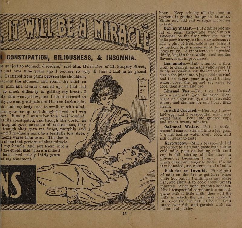 @ x YY cp x f/ Wy Y3 YW) YY, Ldldsdause le WM. “CONSTIPATION, BILIGUSNESS, &amp; INSOMNIA. 3S subject to stcmach disorders,” said Mrs. Helen Dee, of 13, Soapery Street, t just over nine years ago I became so very ill that I had to be placed . Isuffered from pains between the shoulders, ‘across the stomach and round the waist, so ‘0 pain and always doubled up. I had bad so much difficulty in getting my breath I My skin went yellow, and I almost ceased to ity gave me great pain until it came back again. vk, and my body used to swell up with wind. mes gave me up, and though I lived on I wag oor. Finally I was taken to a locai hospital. dfully constipated, and though the doctor at T? hospital gave me castor oil and enemas, they | Ais ree, x PAS an S SS SS SS SX though they gave me drugs, morphia and and-I gradually sank to a fearfully low state, i ‘home worse than ever. The doctor ss alone that performed that miracle. i my bowels, and put them into a 7 me cured, said ‘you are indeed have lived nearly thirty years of my statement.” ay ——~ é : hour. Keep stirring all the time to prevent it getting lumpy or burning.” Strain and add salt or sugar according to taste. : Barley Water.— Put 2 tablespoons- ful of pearl barley and water intoa saucepan on the fire; when the water _ boils pour it away, as it is unwholesome; add a pint of fresh cold water, bring it to the boil, let it simmer until the water looks milky. <A bit of lemon rind peeled thinly, kept in for a while to extract the flavour, is an improvement. Lemonade.—Rub a lemon witha cloth to clean it, pare the yellow rind as thinly as possible, cut the lemon in haif, strain the juice into a jug; add the rind and 1 oz. sugar, pour in 4-pint boiling water, cover the jug and set aside to Linseed Tea.—Put 1 oz. linseed into a pan with #-oz. liquorice, 4-oz. . sugar or sugar candy, and 1 quart cold water, and simmer for one hour, then strain. Invalid Custard.— Beat up | new- laid egg, add 1 teaspoonful sugar and 3-pint milk. Pour into greased cup, and steam twenty minutes. Oatmeal Water.—Put 1 table- spoonful coarse oatmeal into a jug, pour 1 quart boiling water over, coci, and salt or sugar to taste. Arrowroot.— Mix a teaspoonful of arrowroot to a smooth paste with a little cold milk, pour on boiling milk until cup is full, stirring all the time to prevent it becoming lumpy; add a pinch of salt and sugar to taste. If wine isto beadded, use waterinstead of milk. , Fish for an Invyalid.—Put -pint of milk on the fire to get hot; when quite hot put in 1 whiting or any white fish, and allow it to cook about twenty minutes. When done, put ona not dish, Mix 1 teaspoonful cornflour to a smooth paste with a little milk, then add the milk in which the fish was cooked. Stir over the fire until it boils. Pour sauce over fish, and garnish with cut lemon and parsley. ‘