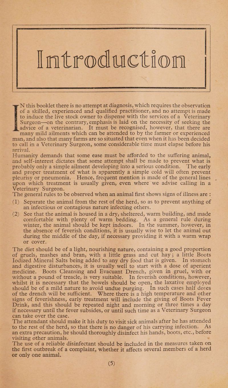 N this booklet there is no attempt at diagnosis, which requires the observation of a skilled, experienced and qualified practitioner, and no attempt is made to induce the live stock owner to dispense with the services of a Veterinary Surgeon—on the contrary, emphasis is laid on the necessity of seeking the advice of a veterinarian. It must be recognised, however, that there are many mild ailments which can be attended to by the farmer or experienced man, and also that many farms are so situated that even when it has been decided to call in a Veterinary Surgeon, some considerable time must elapse before his arrival. ; Humanity demands that some ease must be afforded to the suffering animal, and self-interest dictates that some attempt shall be made to prevent what is probably only a simple ailment developing into a serious condition. The early and proper treatment of what is apparently a simple cold will often prevent pleurisy or pneumonia. - Hence, frequent mention is made of the general lines upon which treatment is usually given, even where we advise calling in a Veterinary Surgeon. The general rules to be observed when an animal first shows signs of illness are : (1) Separate the animal from the rest of the herd, so as to prevent anything of an infectious or contagious nature infecting others. (2) See that the animal is housed in a dry, sheltered, warm building, and made comfortable with plenty of warm bedding. As a general rule during winter, the animal should be kept indoors. In the summer, however, in the absence of feverish conditions, it is usually wise to let the animal out during the middle of the day, if necessary providing it with a warm wrap or cover. The diet should be of a light, nourishing nature, containing a good proportion of gruels, mashes and bran, with a little grass and cut hay; a little Boots Iodized Mineral Salts being added to any dry food that is given. In stomach and digestive disturbances, it is usually well to start with a dose of aperient medicine. Boots Cleansing and Evacuant Drench, given in gruel, with or without a pound of treacle, is very suitable. In feverish conditions, however, whilst it is necessary that the bowels should be open, the laxative employed should be of a mild nature to avoid undue purging. In such cases half doses of the drench will be sufficient. Where there is a high temperature and other signs of feverishness, early treatment will include the giving of Boots Fever Drink, and this should be repeated night and morning or three times a day if necessary until the fever subsides, or until such time as a Veterinary Surgeon can take over the case. The attendant should make it his duty to visit sick animals after he has attended to the rest of the herd, so that there is no danger of his carrying infection. As an extra precaution, he should thoroughly disinfect his hands, boots, etc., before visiting other animals. . The use of a reliable disinfectant should be included in the measures taken on the first outbreak of a complaint, whether it affects several members of a herd or only one animal.