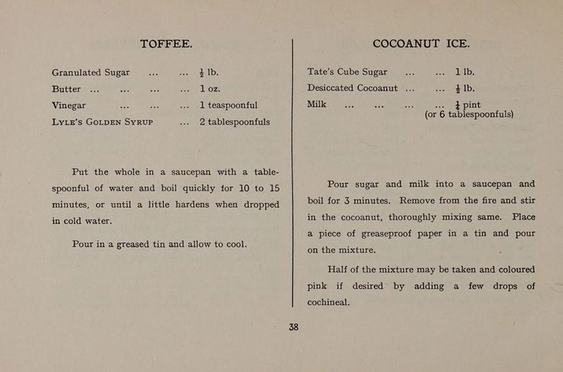 TOFFEE. Granulated Sugar 4 Ib. Butter 1 oz. Vinegar 1 teaspoonful LyLz’s GOLDEN SYRUP 2 tablespoonfuls Put the whole in a saucepan with a table- spoonful of water and boil quickly for 10 to 15 minutes, or until a little hardens when dropped in cold water. Pour in a greased tin and allow to cool. 38 COCOANUT ICE. 1 lb. } Ib. Tate’s Cube Sugar Desiccated Cocoanut Milk wees 2 pint (or 6 tablespoonfuls) Pour sugar and milk into a saucepan and boil for 3 minutes. Remove from the fire and stir in the cocoanut, thoroughly mixing same. Place a piece of greaseproof paper in a tin and pour on the mixture. Half of the mixture may be taken and coloured pink if desired by adding a few drops of cochineal.